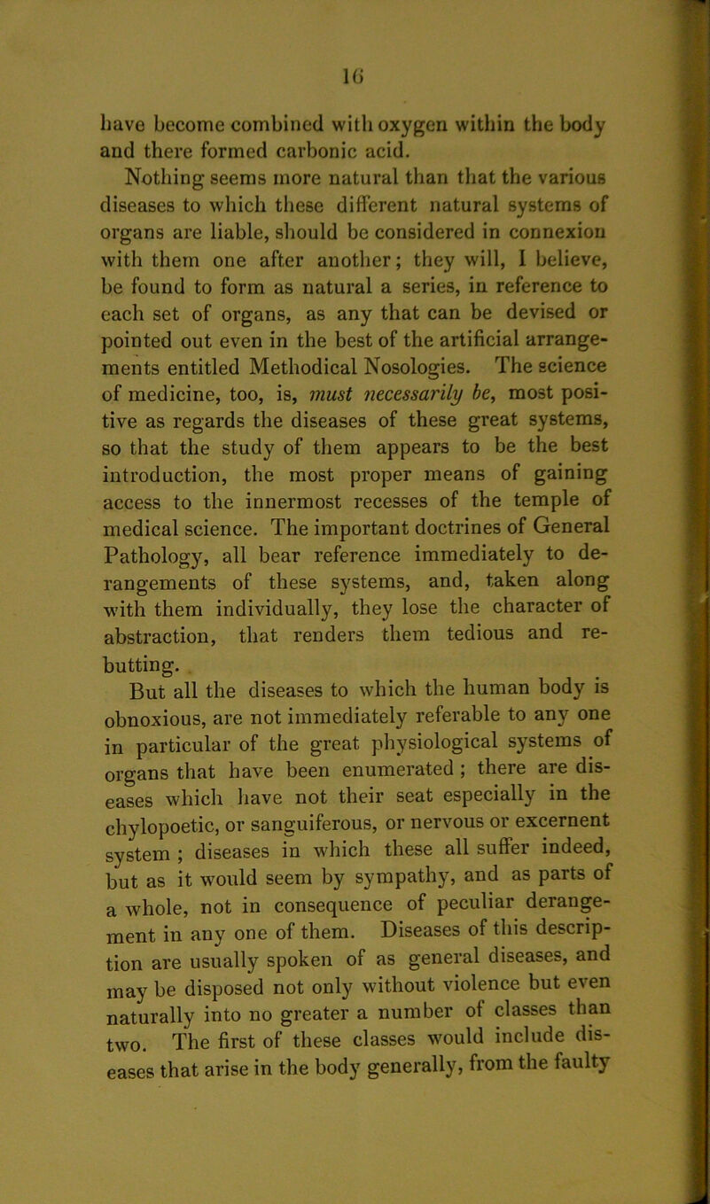 10 have become combined with oxygen within the body and there formed carbonic acid. Nothing seems more natural than that the various diseases to which these different natural systems of organs are liable, should be considered in connexion with them one after another; they will, 1 believe, be found to form as natural a series, in reference to each set of organs, as any that can be devised or pointed out even in the best of the artificial arrange- ments entitled Methodical Nosologies. The science of medicine, too, is, must necessarily be, most posi- tive as regards the diseases of these great systems, so that the study of them appears to be the best introduction, the most proper means of gaining access to the innermost recesses of the temple of medical science. The important doctrines of General Pathology, all bear reference immediately to de- rangements of these systems, and, taken along with them individually, they lose the character of abstraction, that renders them tedious and re- butting. But all the diseases to which the human body is obnoxious, are not immediately referable to any one in particular of the great physiological systems of organs that have been enumerated ; there are dis- eases which have not their seat especially in the chylopoetic, or sanguiferous, or nervous or excernent system ; diseases in which these all suffer indeed, but as it would seem by sympathy, and as parts of a whole, not in consequence of peculiar derange- ment in any one of them. Diseases of this descrip- tion are usually spoken of as general diseases, and may be disposed not only without violence but even naturally into no greater a number of classes than two. The first of these classes would include dis- eases that arise in the body generally, from the faulty