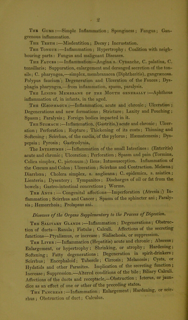 The Gums:—Simple Inflammation; Sponginess; Fungus; Gan- grenous inflammation. The Teeth:—Misdentition; Decay; Incrustation. The Tongue:—Inflammation; Hypertrophy: Coalition with neigh- bouring parts : Fungus and malignant Diseases. The Fauces :—Inflammation—Angina s. Cynanche, C. palatina, C. tonsillaris; Suppuration, enlargement and deranged secretion of the ton- sils; C. pharyngea,—simplex, membranacea (Diphtheritis), gangraenosa. Polypus faucium'; Degeneration and Ulceration of the Fauces ; Dys- phagia pharyngea,—from inflammation, spasm, paralysis. The Lining Membrane of the Mouth generally :—Aphthous inflammation of, in infants, in the aged. The Oesophagus :—Inflammation, acute and chronic ; Ulceration ; Degenerations and new formations ; Stricture; Laxity and Pouching ; Spasm ; Paralysis ; Foreign bodies impacted in it. The Stomach :—Inflammation, (Gastritis,) acute and chronic; Ulcer- ation ; Perforation ; Rupture ; Thickening of its coats; Thinning and Softening ; Scirrhus, of the cardia, of the pylorus; Hmmatemesis; Dys- pepsia ; Pyrosis; Gastrodynia. The Intestines :—Inflammation of the small Intestines: (Enteritis) acute and chronic ; Ulceration ; Perforation ; Spasm and pain (Tormina, Colica simplex, C. pictonum;) Ileus; Intussusception. Inflammation of the Ccecum and Colon ; Ulceration ; Scirrhus and Contraction. Melaena; Diarrhoea; Cholera simplex, s. anglicana; C. epidemica, s. asiatica ; Lienteria; Dysentery ; Tympanites ; Discharges of oil or fat from the bowels ; Gastro-intestinal concretions ; Worms. The Anus : — Congenital affections—Imperforation (Atresia ;) In- flammation ; Scirrhus and Cancer ; Spasm of the sphincter ani; Parah - sis ; Hemorrhois ; Prolapsus ani. Diseases of the Organs Supplementary to the Process of Digestion. The Salivary Glands:—Inflammation; Degenerations; Obstruc- tion of ducts—Ranula; Fistulse ; Calculi. Affections of the secreting functions—Ptyalismus, or increase ; Sialischesis, or suppression. The Liver :—Inflammation (Hepatitis) acute and chronic ; Abscess , Enlargement, or hypertrophy : Shrinking, or atrophy; Hardening; Softening; Fatty degenerations; Degeneration in spirit-drinkers; Scirrhus; Encephaloid; Tubercle; Cirrosis; Melanosis; Cysts, or Hydatids and other Parasites. Implication of the secreting function; Increase; Suppression.—Altered conditions of the bile ; Biliary Calculi. Affections of the ducts and receptacle,—Obstruction ; Icterus, or jaun- dice as an effect of one or other of the preceding states. The Pancreas :—Inflammation; Enlargement; Hardening, or scir rhus ; Obstruction of duct; Calculus.