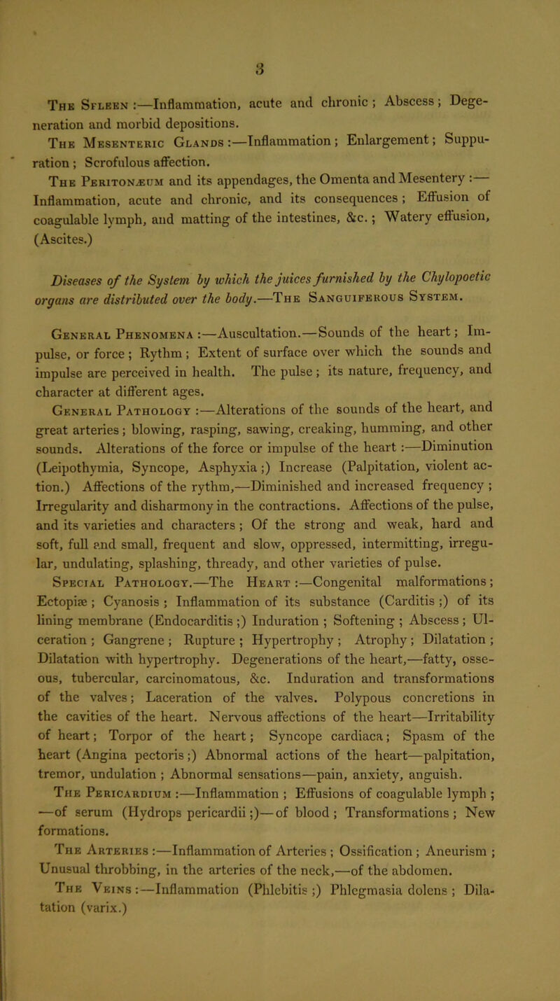 The Spleen:—Inflammation, acute and chronic; Abscess; Dege- neration and morbid depositions. The Mesenteric Glands:—Inflammation; Enlargement; Suppu- ration ; Scrofulous affection. The Peritonaeum and its appendages, the Omenta and Mesentery :— Inflammation, acute and chronic, and its consequences ; Effusion of coagulable lymph, and matting of the intestines, &c.; Watery effusion, (Ascites.) Diseases of the System by which the juices furnished by the Chylopoetic organs are distributed over the body.—The Sanguiferous System. General Phenomena :—Auscultation.—Sounds of the heart; Im- pulse, or force ; Rytlim ; Extent of surface over which the sounds and impulse are perceived in health. The pulse ; its nature, frequency, and character at different ages. General Pathology :—Alterations of the sounds of the heart, and great arteries; blowing, rasping, sawing, creaking, humming, and other sounds. Alterations of the force or impulse of the heart:—Diminution (Leipothymia, Syncope, Asphyxia ;) Increase (Palpitation, violent ac- tion.) Affections of the rythm,—Diminished and increased frequency ; Irregularity and disharmony in the contractions. Affections of the pulse, and its varieties and characters ; Of the strong and weak, hard and soft, full and small, frequent and slow, oppressed, intermitting, irregu- lar, undulating, splashing, thready, and other varieties of pulse. Special Pathology.—The Heart :—Congenital malformations; Ectopim ; Cyanosis ; Inflammation of its substance (Carditis ;) of its lining membrane (Endocarditis ;) Induration ; Softening ; Abscess; Ul- ceration ; Gangrene ; Rupture ; Hypertrophy ; Atrophy ; Dilatation ; Dilatation with hypertrophy. Degenerations of the heart,—fatty, osse- ous, tubercular, carcinomatous, &c. Induration and transformations of the valves; Laceration of the valves. Polypous concretions in the cavities of the heart. Nervous affections of the heart—Irritability of heart; Torpor of the heart; Syncope cardiaca; Spasm of the heart (Angina pectoris;) Abnormal actions of the heart—palpitation, tremor, undulation ; Abnormal sensations—pain, anxiety, anguish. The Pericardium :—Inflammation ; Effusions of coagulable lymph ; •—of serum (Hydrops pericardii;)—of blood ; Transformations; New formations. The Arteries :—Inflammation of Arteries ; Ossification ; Aneurism ; Unusual throbbing, in the arteries of the neck,—of the abdomen. The Veins:—Inflammation (Phlebitis;) Phlegmasia dolens ; Dila- tation (varix.)