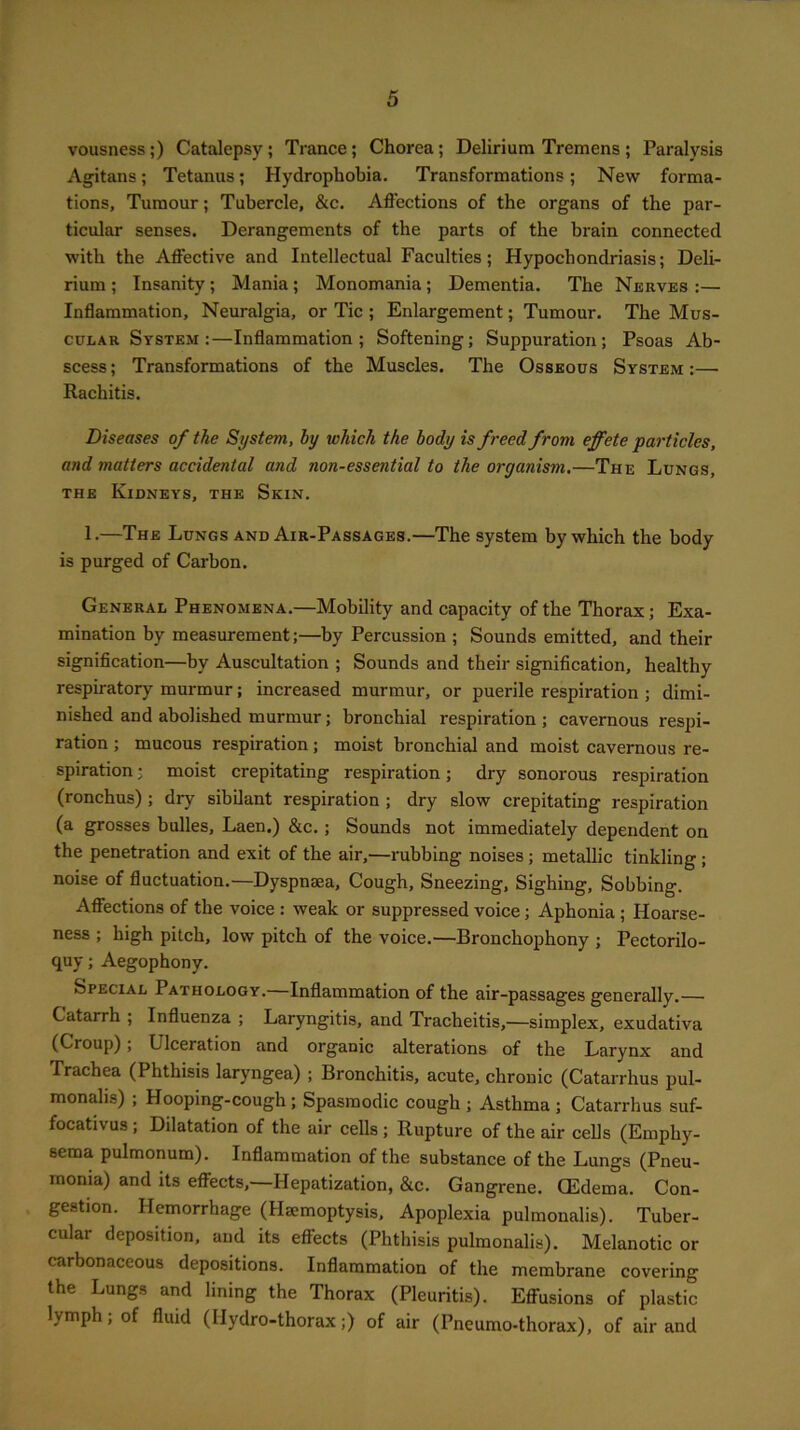 vousness;) Catalepsy ; Trance; Chorea; Delirium Tremens ; Paralysis Agitans; Tetanus; Hydrophobia. Transformations; New forma- tions, Tumour; Tubercle, &c. Affections of the organs of the par- ticular senses. Derangements of the parts of the brain connected with the Affective and Intellectual Faculties; Hypochondriasis; Deli- rium ; Insanity; Mania; Monomania; Dementia. The Nerves :— Inflammation, Neuralgia, or Tic ; Enlargement; Tumour. The Mus- cular System:—Inflammation; Softening; Suppuration; Psoas Ab- scess ; Transformations of the Muscles. The Osseous System :— Rachitis. Diseases of the System, by which the body is freed from effete particles, and matters accidental and non-essential to the organism,—The Lungs, the Kidneys, the Skin. 1.—The Lungs and Air-Passages.—The system by which the body is purged of Carbon. General Phenomena.—Mobility and capacity of the Thorax; Exa- mination by measurement;—by Percussion ; Sounds emitted, and their signification—by Auscultation ; Sounds and their signification, healthy respiratory murmur; increased murmur, or puerile respiration ; dimi- nished and abolished murmur; bronchial respiration ; cavernous respi- ration ; mucous respiration; moist bronchial and moist cavernous re- spiration ; moist crepitating respiration; dry sonorous respiration (ronchus) ; dry sibilant respiration ; dry slow crepitating respiration (a grosses bulles, Laen.) &c. ; Sounds not immediately dependent on the penetration and exit of the air,—rubbing noises ; metallic tinkling ; noise of fluctuation.—Dyspnma, Cough, Sneezing, Sighing, Sobbing. Affections of the voice : weak or suppressed voice; Aphonia ; Hoarse- ness ; high pitch, low pitch of the voice.—Bronchophony ; Pectorilo- quy ; Aegophony. Special Pathology. Inflammation of the air-passages generally.— Catarrh ; Influenza ; Laryngitis, and Tracheitis,—simplex, exudativa (Croup); Ulceration and organic alterations of the Larynx and Trachea (Phthisis laryngea) ; Bronchitis, acute, chronic (Catarrhus pul- monalis) ; Hooping-cough ; Spasmodic cough ; Asthma ; Catarrhus suf- focativus ; Dilatation of the air cells ; Rupture of the air cells (Emphy- sema pulmonum). Inflammation of the substance of the Lungs (Pneu- monia) and its effects,—Hepatization, &c. Gangrene. (Edema. Con- gestion. Hemorrhage (Hemoptysis, Apoplexia pulmonalis). Tuber- cular deposition, and its effects (Phthisis pulmonalis). Melanotic or carbonaceous depositions. Inflammation of the membrane covering the Lungs and lining the Thorax (Pleuritis). Effusions of plastic lymph; of fluid (Hydro-thorax;) of air (Pneumo-thorax), of air and