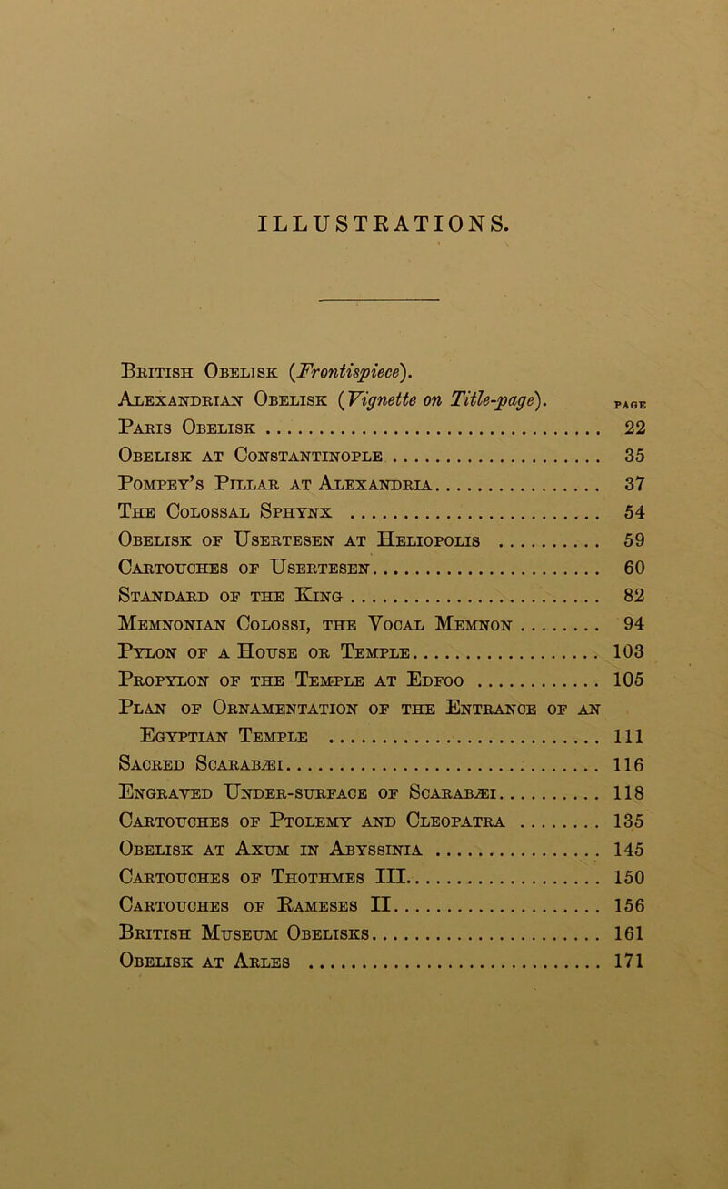 ILLUSTEATIONS British Obelisk {Frontispiece). Alexandria^ Obelisk {Vignette on Title-page). page Paths Obelisk 22 Obelisk at Constantinople 35 Pompey’s Pillar at Alexandria 37 The Colossal Sphynx 54 Obelisk op Usertesen at Heliopolis 59 Cartohches of Usertesen 60 Standard op the King 82 Memnonian Colossi, the Vocal Memnon 94 Pylon of a House or Temple 103 Propylon of the Temple at Edfoo 105 Plan of Ornamentation of the Entrance of an Egyptian Temple Ill Sacred Scarab^i 116 Engraved Under-surface of Scarab^i 118 Cartouches of Ptolemy and Cleopatra 135 Obelisk at Axum in Abyssinia 145 Cartouches of Thothmes III 150 Cartouches of Eameses II 156 British Museum Obelisks 161 Obelisk at Arles 171