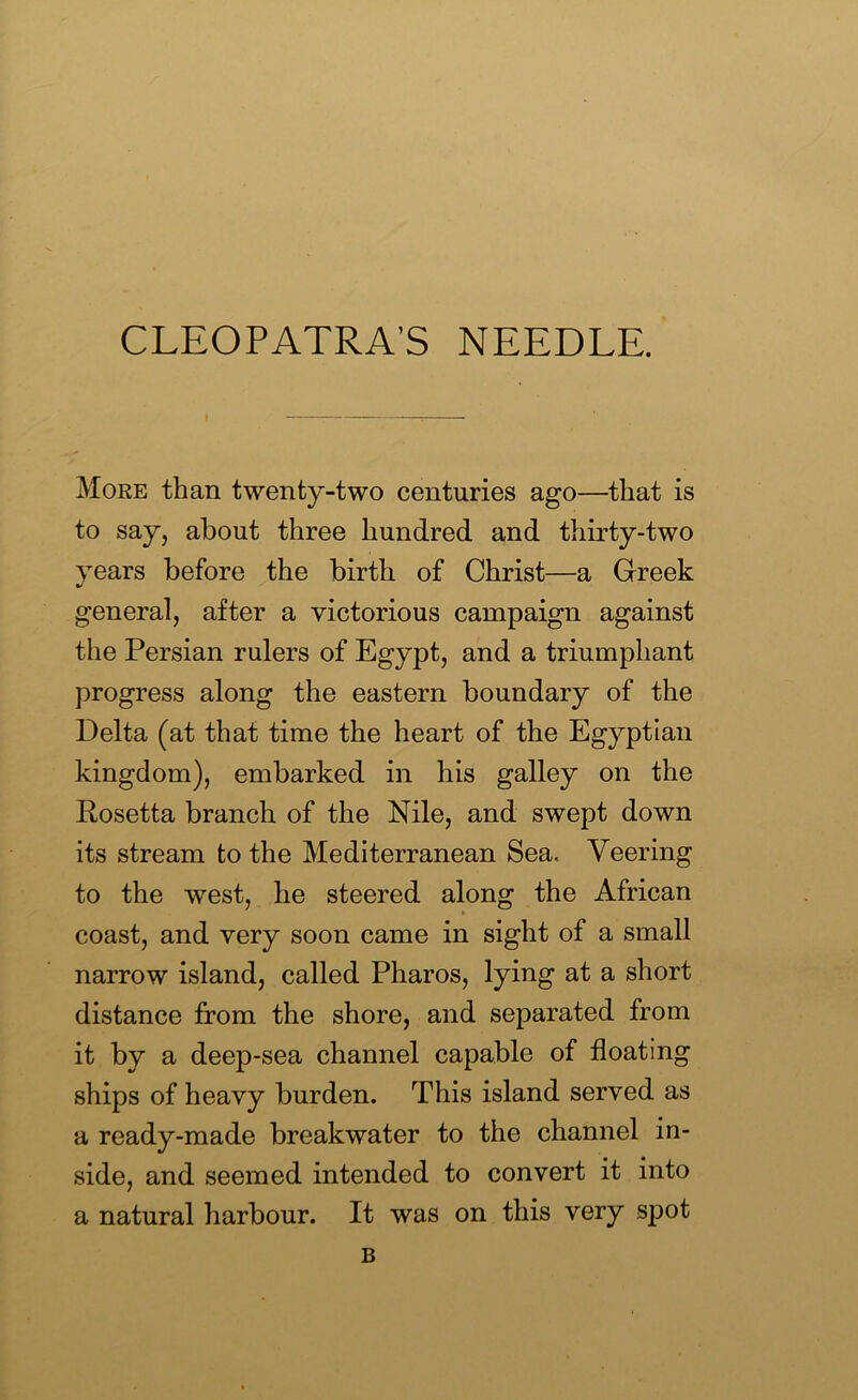 CLEOPATRA’S NEEDLE. More than twenty-two centuries ago—that is to say, about three hundred and thirty-two years before the birth of Christ—a Greek general, after a victorious campaign against the Persian rulers of Egypt, and a triumphant progress along the eastern boundary of the Delta (at that time the heart of the Egyptian kingdom), embarked in his galley on the Rosetta branch of the Nile, and swept down its stream to the Mediterranean Sea. Veering to the west, he steered along the African coast, and very soon came in sight of a small narrow island, called Pharos, lying at a short distance from the shore, and separated from it by a deep-sea channel capable of floating ships of heavy burden. This island served as a ready-made breakwater to the channel in- side, and seemed intended to convert it into a natural harbour. It was on this very spot B