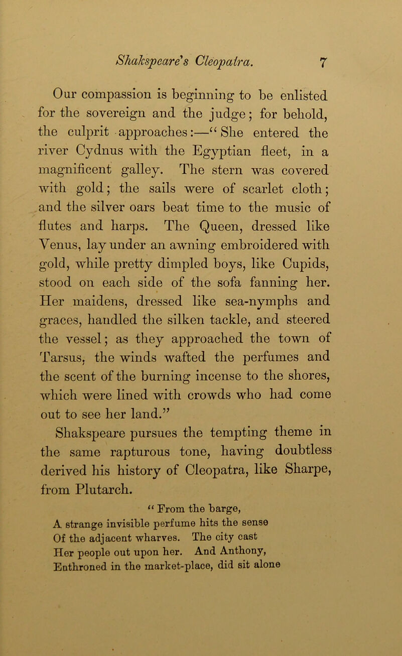 Our compassion is beginning to be enlisted for the sovereign and the judge; for behold, the culprit approaches:—She entered the river Cydnus with the Egyptian fleet, in a magnificent galley. The stern was covered with gold; the sails were of scarlet cloth; and the silver oars beat time to the music of flutes and harps. The Queen, dressed like Venus, lay under an awning embroidered with gold, while pretty dimpled boys, like Cupids, stood on each side of the sofa fanning her. Her maidens, dressed like sea-nymphs and graces, handled the silken tackle, and steered the vessel; as they approached the town of Tarsus, the winds wafted the perfumes and the scent of the burning incense to the shores, which were lined with crowds who had come out to see her land.” Shakspeare pursues the tempting theme in the same rapturous tone, having doubtless derived his history of Cleopatra, like Sharpe, from Plutarch. “ From the barge, A strange invisible perfume hits the sense Of the adjacent wharves. The city cast Her people out upon her. And Anthony, Enthroned in the market-place, did sit alone