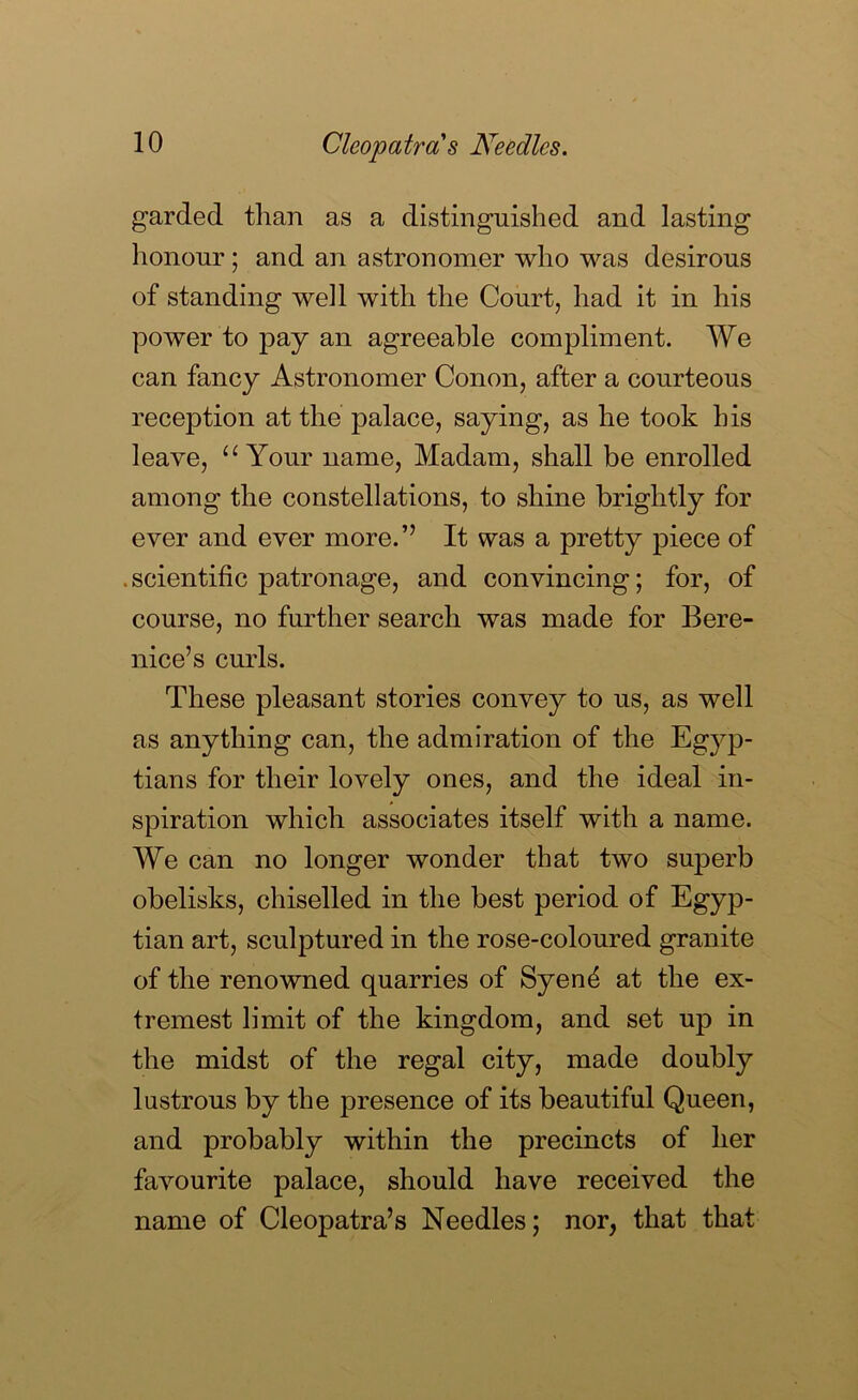 garded than as a distinguished and lasting honour; and an astronomer who was desirous of standing well with the Court, had it in his power to pay an agreeable compliment. We can fancy Astronomer Conon, after a courteous reception at the palace, saying, as he took his leave, ‘Wour name. Madam, shall be enrolled among the constellations, to shine brightly for ever and ever more.” It was a pretty piece of . scientific patronage, and convincing; for, of course, no further search was made for Bere- nice’s curls. These pleasant stories convey to us, as well as anything can, the admiration of the Egyp- tians for their lovely ones, and the ideal in- spiration which associates itself with a name. We can no longer wonder that two superb obelisks, chiselled in the best period of Egyp- tian art, sculptured in the rose-coloured granite of the renowned quarries of Syend at the ex- tremest limit of the kingdom, and set up in the midst of the regal city, made doubly lustrous by the presence of its beautiful Queen, and probably within the precincts of her favourite palace, should have received the name of Cleopatra’s Needles; nor, that that