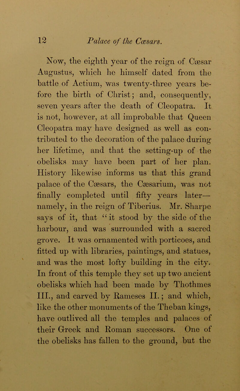 Now, the eighth year of the reign of Caesar Augustus, which he himself dated from the battle of Actium, was twenty-three years be- fore the birth of Christ; and, consequently, seven years after the death of Cleopatra. It is not, however, at all improbable that Queen Cleopatra may have designed as well as con- tributed to the decoration of the palace during her lifetime, and that the setting-up of the obelisks may have been part of her plan. History likewise informs us that this grand palace of the Caesars, the Csesarium, was not finally completed until fifty years later— namely, in the reign of Tiberius. Mr. Sharpe says of it, that “it stood by the side of the harbour, and was surrounded with a sacred grove. It was ornamented with porticoes, and fitted up with libraries, paintings, and statues, and was the most lofty building in the city. In front of this temple they set up two ancient obelisks which had been made by Thothmes III., and carved by Hameses II.; and which, like the other monuments of the Theban kings, have outlived all the temples and palaces of their Greek and Roman successors. One of the obelisks has fallen to the ground, but the