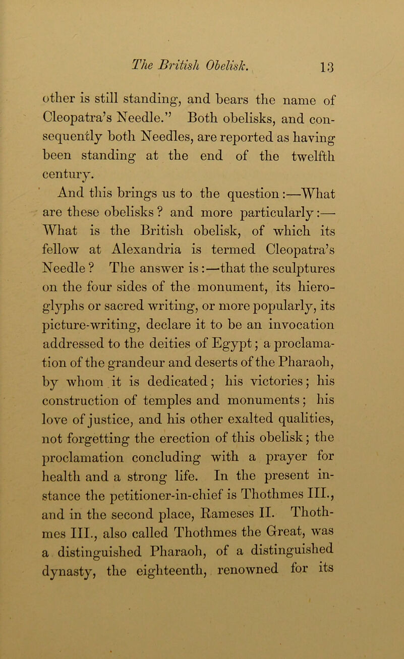 other is still standing, and bears the name of Cleopatra’s Needle.” Both obelisks, and con- sequently both Needles, are reported as having been standing at the end of the twelfth century. And tliis brings us to the question:—What are these obelisks ? and more particularly:— What is the British obelisk, of which its fellow at Alexandria is termed Cleopatra’s Needle ? The answer is:—that the sculptures on the four sides of the monument, its hiero- gl5^phs or sacred writing, or more popularly, its picture-writing, declare it to be an invocation addressed to the deities of Egypt; a proclama- tion of the grandeur and deserts of the Pharaoh, by whom it is dedicated; his victories; his construction of temples and monuments; his love of justice, and his other exalted qualities, not forgetting the erection of this obelisk; the proclamation concluding with a prayer for health and a strong life. In the present in- stance the petitioner-in-chief is Thothmes III., and in the second place, Bameses II. Thoth- mes III., also called Thothmes the Great, was a distinguished Pharaoh, of a distinguished dynasty, the eighteenth, renowned for its