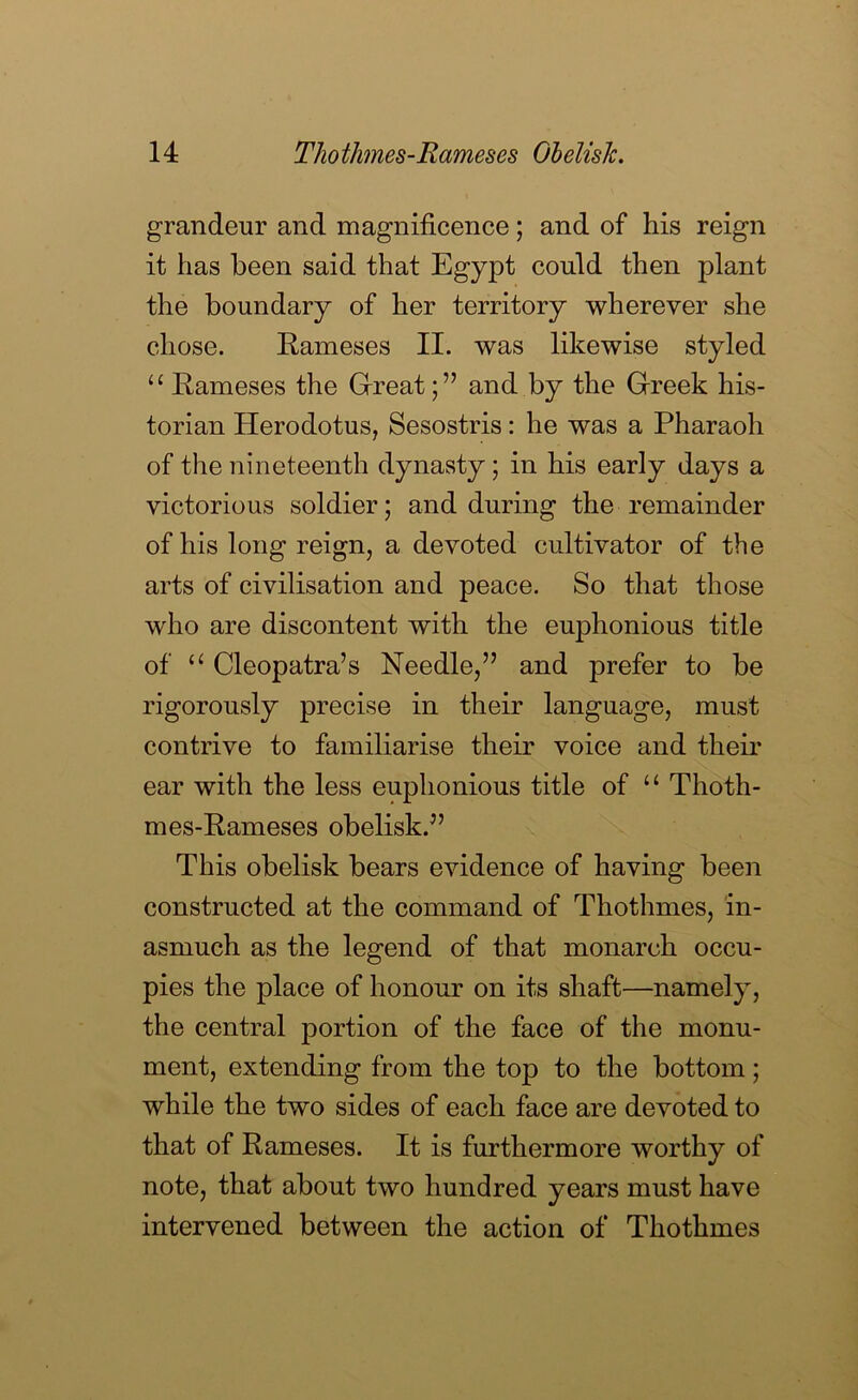 grandeur and magnificence; and of his reign it has been said that Egypt could then plant the boundary of her territory wherever she chose. Rameses II. was likewise styled “ Rameses the Greatand by the Greek his- torian Herodotus, Sesostris: he was a Pharaoh of the nineteenth dynasty; in his early days a victorious soldier; and during the remainder of his long reign, a devoted cultivator of the arts of civilisation and peace. So that those who are discontent with the euphonious title of Cleopatra’s Needle,” and prefer to be rigorously precise in their language, must contrive to familiarise their voice and their ear with the less euphonious title of “ Thoth- mes-Rameses obelisk.” This obelisk bears evidence of having been constructed at the command of Thothmes, in- asmuch as the legend of that monarch occu- pies the place of honour on its shaft—namely, the central portion of the face of the monu- ment, extending from the top to the bottom; while the two sides of each face are devoted to that of Rameses. It is furthermore worthy of note, that about two hundred years must have intervened between the action of Thothmes