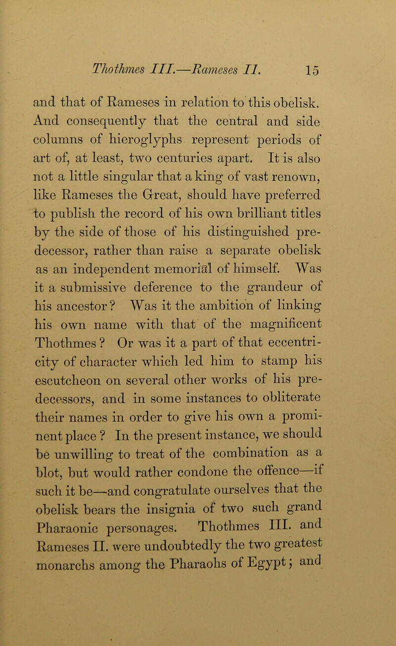 and that of Rameses in relation to this obelisk. And consequently that the central and side columns of hieroglyphs represent periods of art of, at least, two centuries apart. It is also not a little singular that a king of vast renown, like Rameses the Grreat, should have preferred to publish the record of his own brilliant titles by the side of those of his distinguished pre- decessor, rather than raise a separate obelisk as an independent memorial of himself. Was it a submissive deference to the grandeur of his ancestor? Was it the ambition of linking his own name with that of the magnificent Thothmes ? Or was it a part of that eccentri- city of character which led him to stamp his escutcheon on several other works of his pre- decessors, and in some instances to obliterate their names in order to give his own a promi- nent place ? In the present instance, we should be unwilling to treat of the combination as a blot, but would rather condone the offence—if such it be—and congratulate ourselves that the obelisk bears the insignia of two such grand Pharaonic personages. Thothmes III. and Rameses II. were undoubtedly the two greatest monarchs among the Pharaohs of Egypt j and