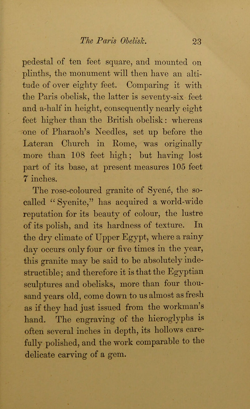 pedestal of ten feet square, and mounted on plinths, the monument will then have an alti- tude of over eighty feet. Comparing it with the Paris obelisk, the latter is seventy-six feet and a-half in height, consequently nearly eight feet higher than the British obelisk: whereas one of Pharaoh’s Needles, set up before the Lateran Church in Pome, was originally more than 108 feet high; but having lost part of its base, at present measures 105 feet 7 inches. The rose-coloured granite of Syene, the so- called Syenite,” has acquired a world-wide reputation for its beauty of colour, the lustre of its polish, and its hardness of texture. In the dry climate of Upper Egypt, where a rainy day occurs only four or five times in the year, this granite may be said to be absolutely inde- structible; and therefore it is that the Egyptian sculptures and obelisks, more than four thou- sand years old, come down to us almost as fresh as if they had just issued from the workman’s hand. The engraving of the hieroglyphs is often several inches in depth, its hollows care- fully polished, and the work comparable to the delicate carving of a gem.