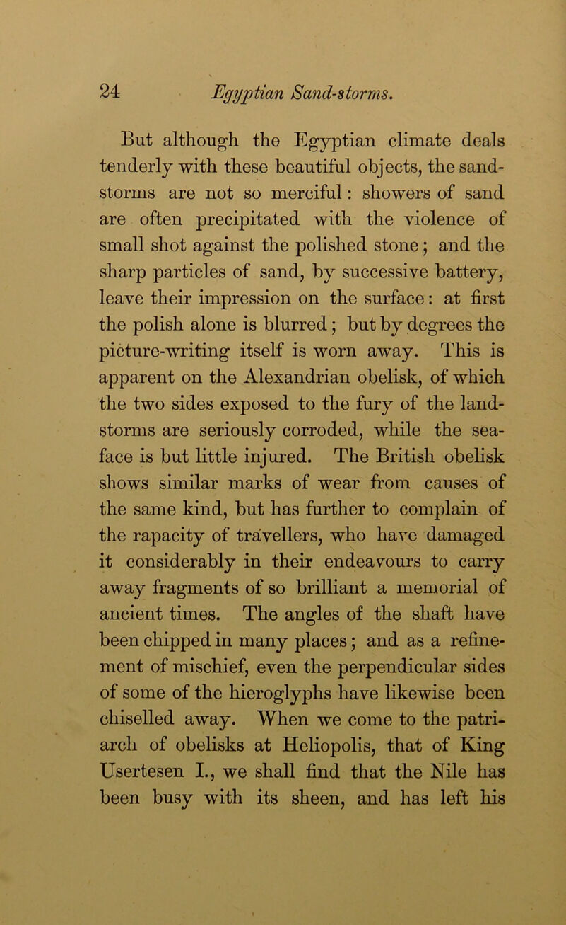 Egyptian Sand-storms. But although the Egyptian climate deals tenderly with these beautiful objects, the sand- storms are not so merciful: showers of sand are often precipitated with the violence of small shot against the polished stone; and the sharp particles of sand, by successive battery, leave their impression on the surface: at first the polish alone is blurred; but by degrees the picture-writing itself is worn away. This is apparent on the Alexandrian obelisk, of which the two sides exposed to the fury of the land- storms are seriously corroded, while the sea- face is but little injured. The British obelisk shows similar marks of wear from causes of the same kind, but has furtlier to complain of the rapacity of travellers, who have damaged it considerably in their endeavours to carry away fragments of so brilliant a memorial of ancient times. The angles of the shaft have been chipped in many places; and as a refine- ment of mischief, even the perpendicular sides of some of the hieroglyphs have likewise been chiselled away. When we come to the patri- arch of obelisks at Heliopolis, that of King Usertesen I., we shall find that the Nile has been busy with its sheen, and has left his