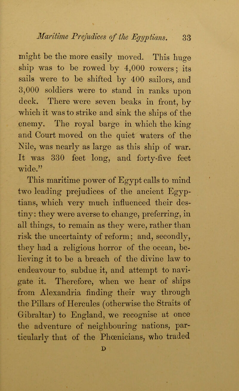 might be the more easily moved. This huge ship was to be rowed by 4,000 rowers; its sails were to be shifted by 400 sailors, and 3,000 soldiers were to stand in ranks upon deck. There were seven beaks in front, by which it was to strike and sink the ships of the enemy. The royal barge in which the king and Court moved on the quiet waters of the Nile, was nearly as large as this ship of war. It was 330 feet long, and forty-five feet wide.” This maritime power of Egypt calls to mind two leading prejudices of the ancient Egyp- tians, which very much influenced their des- tiny: they were averse to change, preferring, in all things, to remain as they were, rather than risk the uncertainty of reform; and, secondly, they had a religious horror of the ocean, be- lieving it to be a breach of the divine law to endeavour to. subdue it, and attempt to navi- gate it. Therefore, when we hear of ships from Alexandria finding their way through the Pillars of Hercules (otherwise the Straits of Gibraltar) to England, we recognise at once the adventure of neighbouring nations, par- ticularly that of the Phoenicians, who traded D