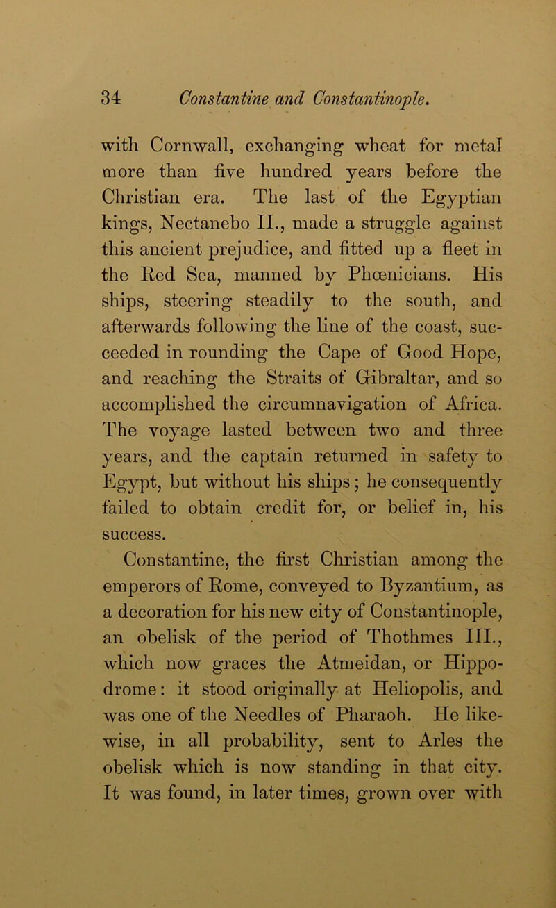 with Cornwall, exchanging wheat for metal more than five hundred years before the Christian era. The last of the Egyptian kings, Nectanebo II., made a struggle against this ancient prejudice, and fitted up a fleet in the Red Sea, manned by Phoenicians. His ships, steering steadily to the south, and afterwards following the line of the coast, suc- ceeded in rounding the Cape of Good Hope, and reaching the Straits of Gibraltar, and so accomplished the circumnavigation of Africa. The voyage lasted between two and three years, and the captain returned in safety to Egypt, but without his ships; he consequently failed to obtain credit for, or belief in, his success. Constantine, the first Christian among the emperors of Rome, conveyed to Byzantium, as a decoration for his new city of Constantinople, an obelisk of the period of Thothmes III., which now graces the Atmeidan, or Hippo- drome : it stood originally at Heliopolis, and was one of the Needles of Pliaraoh. He like- wise, in all probability, sent to Arles the obelisk which is now standing in that city. It was found, in later times, grown over with