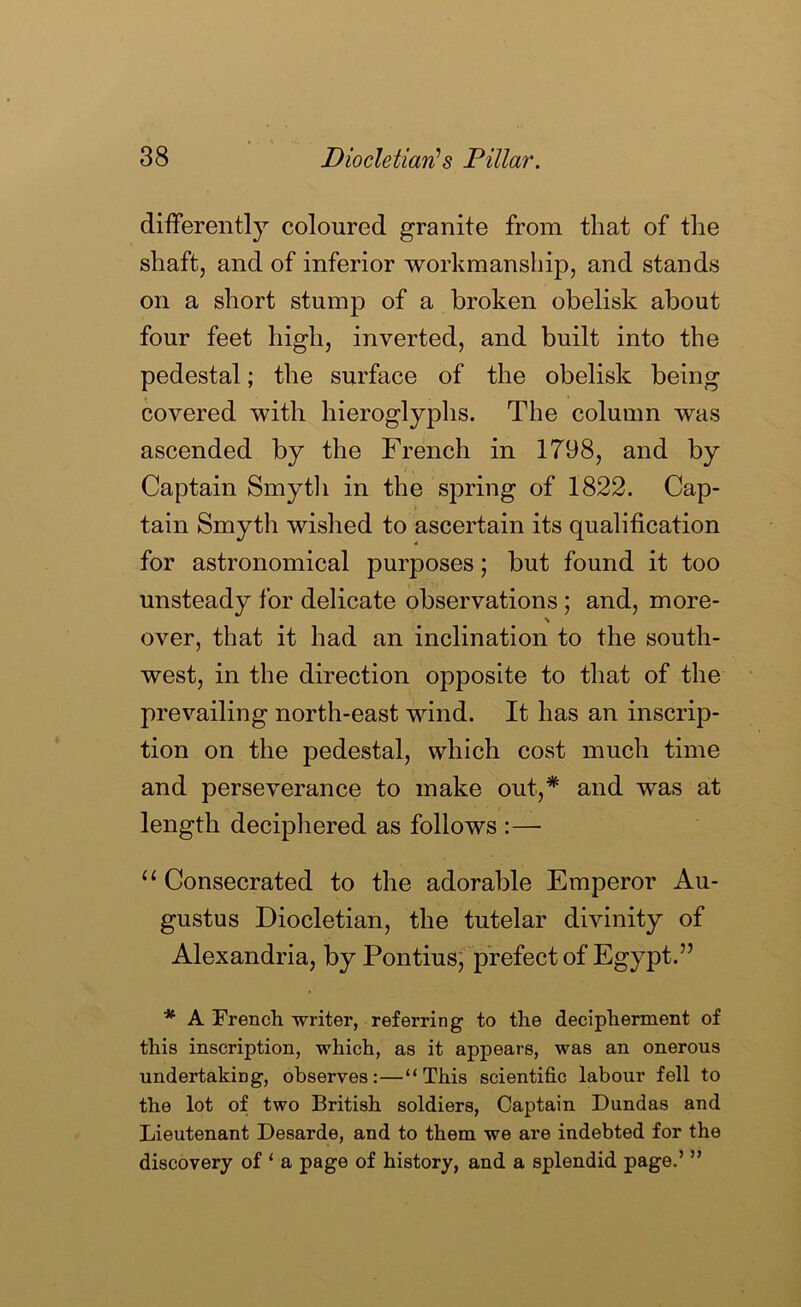 differently coloured granite from that of the shaft, and of inferior workmanship, and stands on a short stump of a broken obelisk about four feet high, inverted, and built into the pedestal; the surface of the obelisk being covered with hieroglyphs. The column was ascended by the French in 1798, and by Captain Smytli in the spring of 1822. Cap- tain Smyth wished to ascertain its qualification for astronomical purposes; but found it too unsteady for delicate observations; and, more- \ over, that it had an inclination to the south- west, in the direction opposite to that of the prevailing north-east wind. It has an inscrip- tion on the pedestal, which cost much time and perseverance to make out,* and was at length deciphered as follows :— “ Consecrated to the adorable Emperor Au- gustus Diocletian, the tutelar divinity of Alexandria, by Pontiusj prefect of Egypt.” * A French writer, referring to the decipherment of this inscription, which, as it appears, was an onerous undertaking, observes:—“This scientific labour fell to the lot of two British soldiers. Captain Dundas and Lieutenant Desarde, and to them we are indebted for the discovery of ‘ a page of history, and a splendid page.’ ”