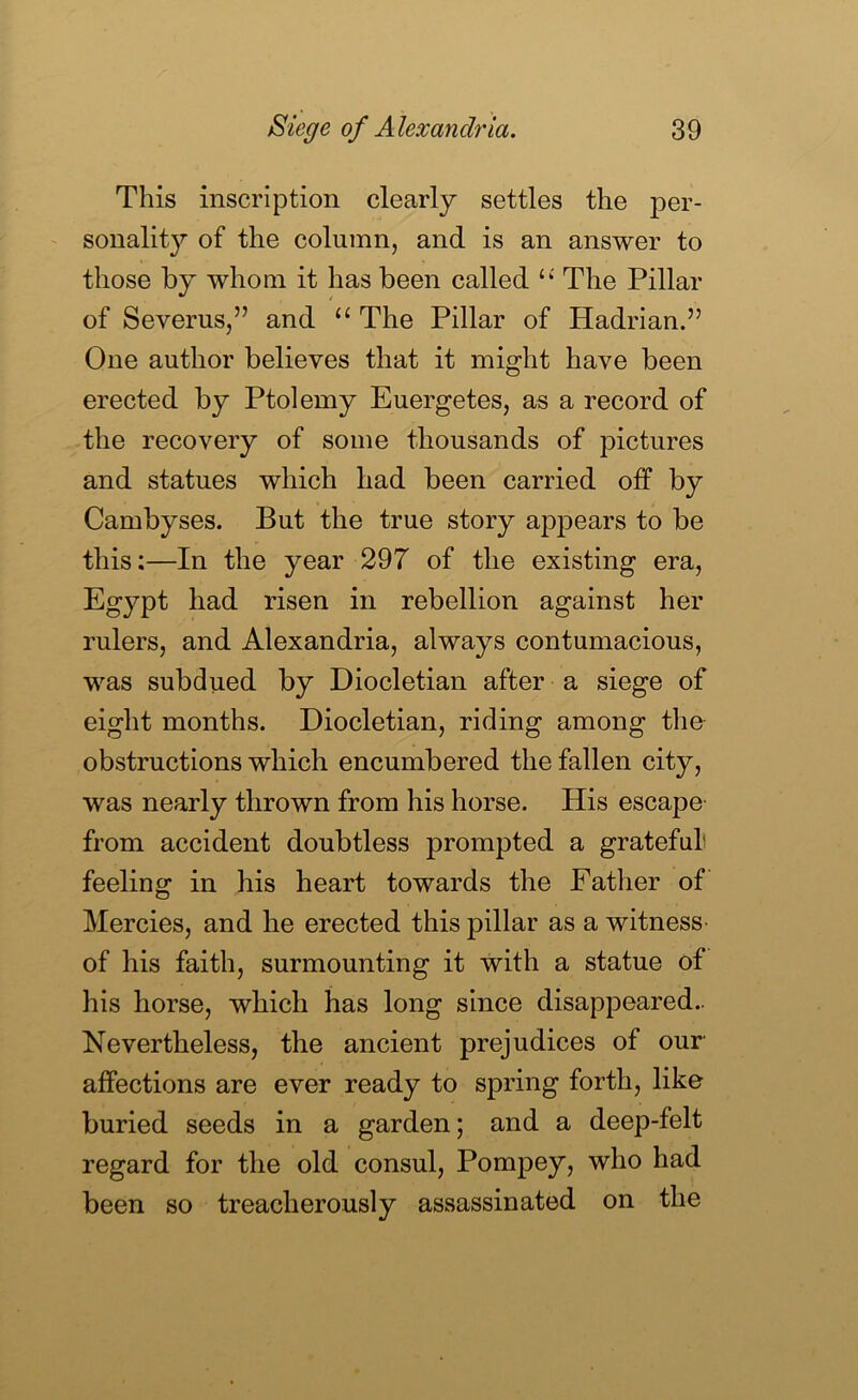 This inscription clearly settles the per- sonality of the column, and is an answer to those by whom it has been called ‘‘ The Pillar of Severus,” and The Pillar of Hadrian.” One author believes that it might have been erected by Ptolemy Euergetes, as a record of the recovery of some thousands of pictures and statues which had been carried off by Cambyses. But the true story appears to be this:—In the year 297 of the existing era, Egypt had risen in rebellion against her rulers, and Alexandria, always contumacious, was subdued by Diocletian after a siege of eight months. Diocletian, riding among the obstructions which encumbered the fallen city, was nearly thrown from his horse. His escape from accident doubtless prompted a grateful feeling in his heart towards the Father of Mercies, and he erected this pillar as a witness of his faith, surmounting it with a statue of his horse, which has long since disappeared.. Nevertheless, the ancient prejudices of our affections are ever ready to spring forth, like buried seeds in a garden; and a deep-felt regard for the old consul, Pompey, who had been so treacherously assassinated on the