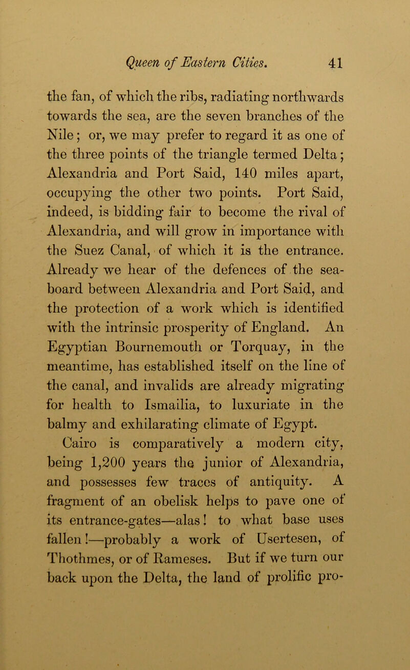 the fan, of which the ribs, radiating northwards towards the sea, are the seven branches of the Nile; or, we may prefer to regard it as one of the three points of the triangle termed Delta; Alexandria and Port Said, 140 miles apart, occupying the other two points. Port Said, indeed, is bidding- fair to become the rival of Alexandria, and will grow in importance with the Suez Canal, of which it is the entrance. Already we hear of the defences of the sea- board between Alexandria and Port Said, and the protection of a work which is identified with the intrinsic prosperity of England. An EgyjDtian Bournemouth or Torquay, in the meantime, has established itself on the line of the canal, and invalids are already migrating for health to Ismailia, to luxuriate in the balmy and exhilarating climate of Egypt. Cairo is comparatively a modern city, being 1,200 years the junior of Alexandria, and possesses few traces of antiquity. A fragment of an obelisk helps to pave one of its entrance-gates—alas! to what base uses fallen!—probably a work of Usertesen, of Thothmes, or of Rameses. But if we turn our back upon the Delta, the land of prolific pro-