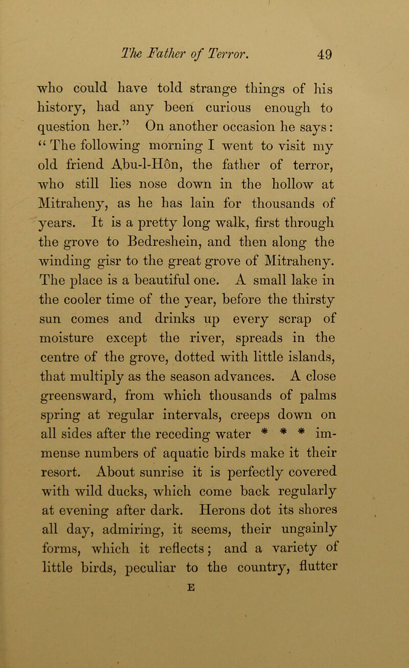 who could have told strange things of his history, had any been curious enough to question her.” On another occasion he says: “ The following morning I went to visit my old friend Abu-1-H6n, the father of terror, who still lies nose down in the hollow at Mitraheny, as he has lain for thousands of years. It is a pretty long walk, first through the grove to Bedreshein, and then along the winding gisr to the great grove of Mitraheny. The place is a beautiful one. A small lake in the cooler time of the year, before the thirsty sun comes and drinks up every scrap of moisture except the river, spreads in the centre of the grove, dotted with little islands, that multiply as the season advances. A close greensward, from which thousands of palms spring at regular intervals, creeps down on all sides after the receding water * * * im- mense numbers of aquatic birds make it their resort. About sunrise it is perfectly covered with wild ducks, which come back regularly at evening after dark. Herons dot its shores all day, admiring, it seems, their ungainly forms, which it reflects; and a variety of little birds, peculiar to the country, flutter E