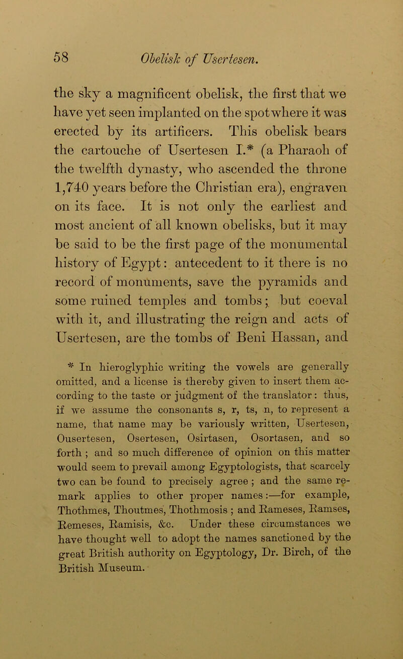 Oldish of Usertesen. the sky a niagnificent obelisk, the first that we have yet seen implanted on the spotwhere it was erected by its artificers. This obelisk bears the cartouche of Usertesen I.* (a Pharaoh of the twelfth dynasty, who ascended the throne 1,740 years before the Christian era), engraven on its face. It is not only the earliest and most ancient of all known obelisks, but it may be said to be the first page of the monumental history of Egypt: antecedent to it there is no record of monuments, save the pyramids and some ruined temples and tombs; but coeval with it, and illustrating the reign and acts of Usertesen, are the tombs of Beni Hassan, and In liieroglypliic writing the vowels are generally omitted, and a license is thereby given to insert them ac- cording to the taste or judgment of the translator : thus, if we assume the consonants s, r, ts, n, to represent a name, that name may be variously written, Usertesen, Ousertesen, Osertesen, Osirtasen, Osortasen, and so forth ; and so much difference of opinion on this matter would seem to prevail among Egyptologists, that scarcely two can be found to precisely agree ; and the same re- mark applies to other proper names:—for example, Thothmes, Thoutmes, Thothmosis ; and Eameses, Samses, Eemeses, Samisis, &c. Under these circumstances we have thought well to adopt the names sanctioned by the great British authority on Egyptology, Dr. Birch, of the British Museum.