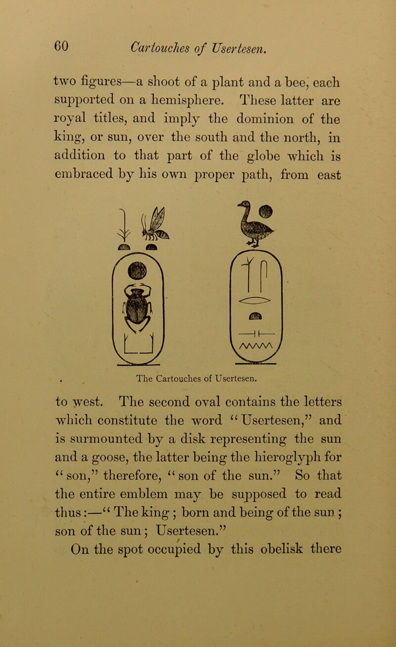 two figures—a shoot of a plant and a beej each supported on a hemisphere. These latter are royal titles, and imply the dominion of the king, or sun, over the south and the north, in addition to that part of the globe which is embraced by his own proper path, from east The Cartouches of Usertesen. to west. The second oval contains the letters which constitute the word ‘^Usertesen,” and is surmounted by a disk representing the sun and a goose, the latter being the hieroglyph for ‘‘son,” therefore, “son of the sun.” So that the entire emblem may be supposed to read thus:—“ The king ; born and being of the sun; son of the sun; Usertesen.” On the spot occupied by this obelisk there