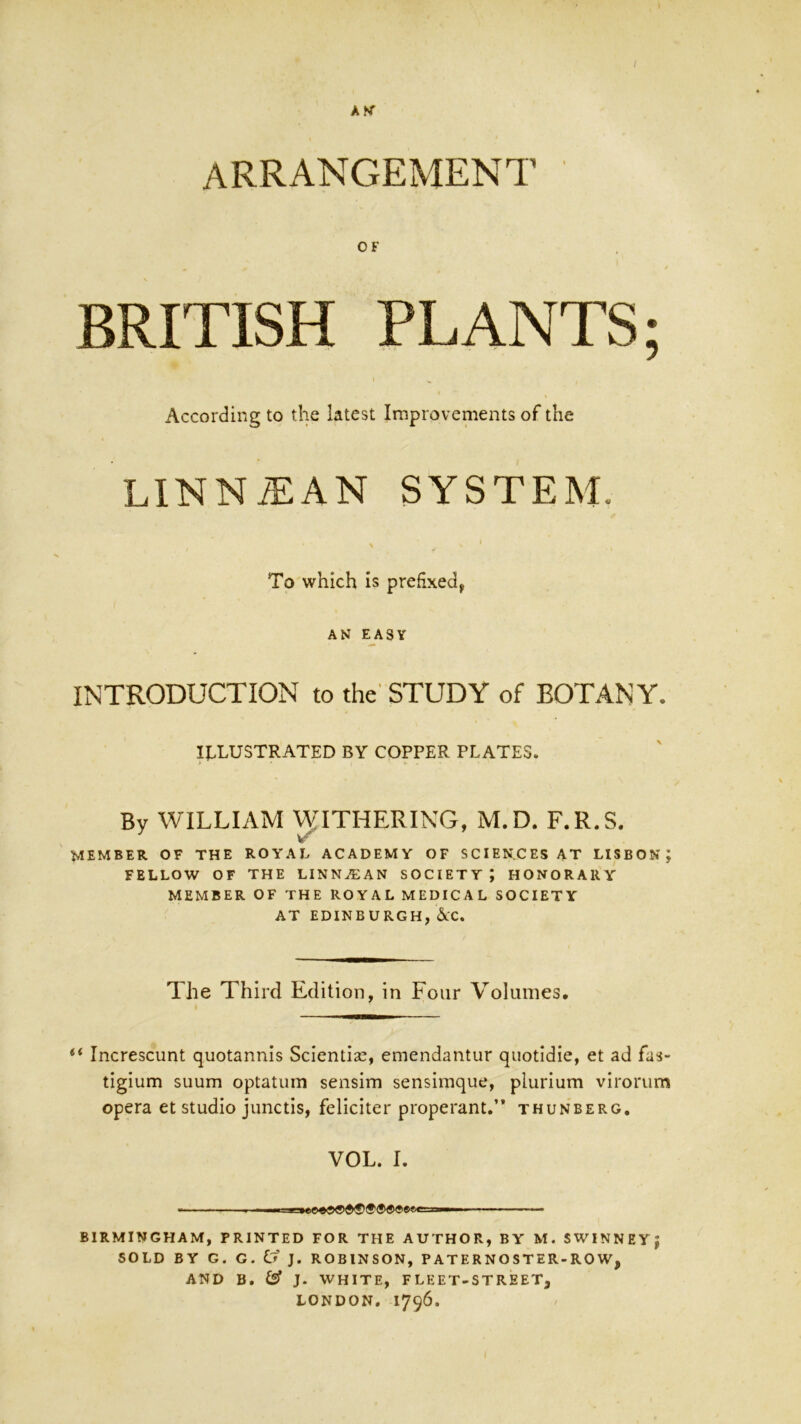 OF BRITISH PLANTS; According to the latest Improvements of the LINNiEAN SYSTEM. To which is prefixed^ AK EASY INTRODUCTION to the'STUDY of BOTANY. ILLUSTRATED BY COPPER PLATES. By WILLIAM ^ATHERING, M.D. F.R.S. member of the royal academy of sciences at Lisbon; FELLOW OF THE LINNA:AN SOCIETY ; HONORARY MEMBER OF THE ROYAL MEDICAL SOCIETY AT EDINBURGH, &:C. The Third Edition, in Four Volumes. Increscunt quotannis Sciential, emendantur quotidie, et ad fas- tigium suum optatuin sensim sensimque, plurium virorum opera et studio junctis, feliciter properant.” thunberg. VOL. I. — , .1 I nm ....M , . BIRMINGHAM, PRINTED FOR THE AUTHOR, BY M. SWINNEY; SOLD BY G. G. Cf J. ROBINSON, P AT E R N O STER-RO W, AND B. iSf J. WHITE, FLEET-STREET, LONDON, 1796.