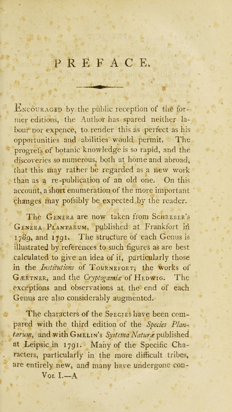 F R E F A C E, iliNcouRAGED by tlic piibllc reception of the for- mer editions, the Author has spared neither la- bour nor expence, to render this as perfect as his opportunities and abilities would permit. The progrefs of botanic knowledge is so rapid, and the discoveries so numerous^ both at home and abroad, that this may rather be regarded as a new work than as a re-publication of an old one. On this accoimt,^a short enumeration of the more important ' changes may pofsibly be expected by the reader. The Genera are now taken from ScfiREBER’s Genera Plantarum, published at Frankfort iii 1789, and 1791* The structure of each Genus is illustrated by references to such figures as are best calculated to give an idea of it, particularly those in the Institutions of Tournefort^ the works of G.^rtner, and the Cryptogamise of Hedwig; The exceptions and observations at the end of each Genus are also considerably augmented. t The character^ of the Species have been com- pared with the third edition of the Species Playi- i • I tarum^ and with Gmelin’s SysteinaNatuVije ^\xh\hhtd at Leipsic in 1791* Many of the Specific Cha- , racters, particularly in the more difficult tribes, are entirely new, and many have undergone coii- VoL I.—A