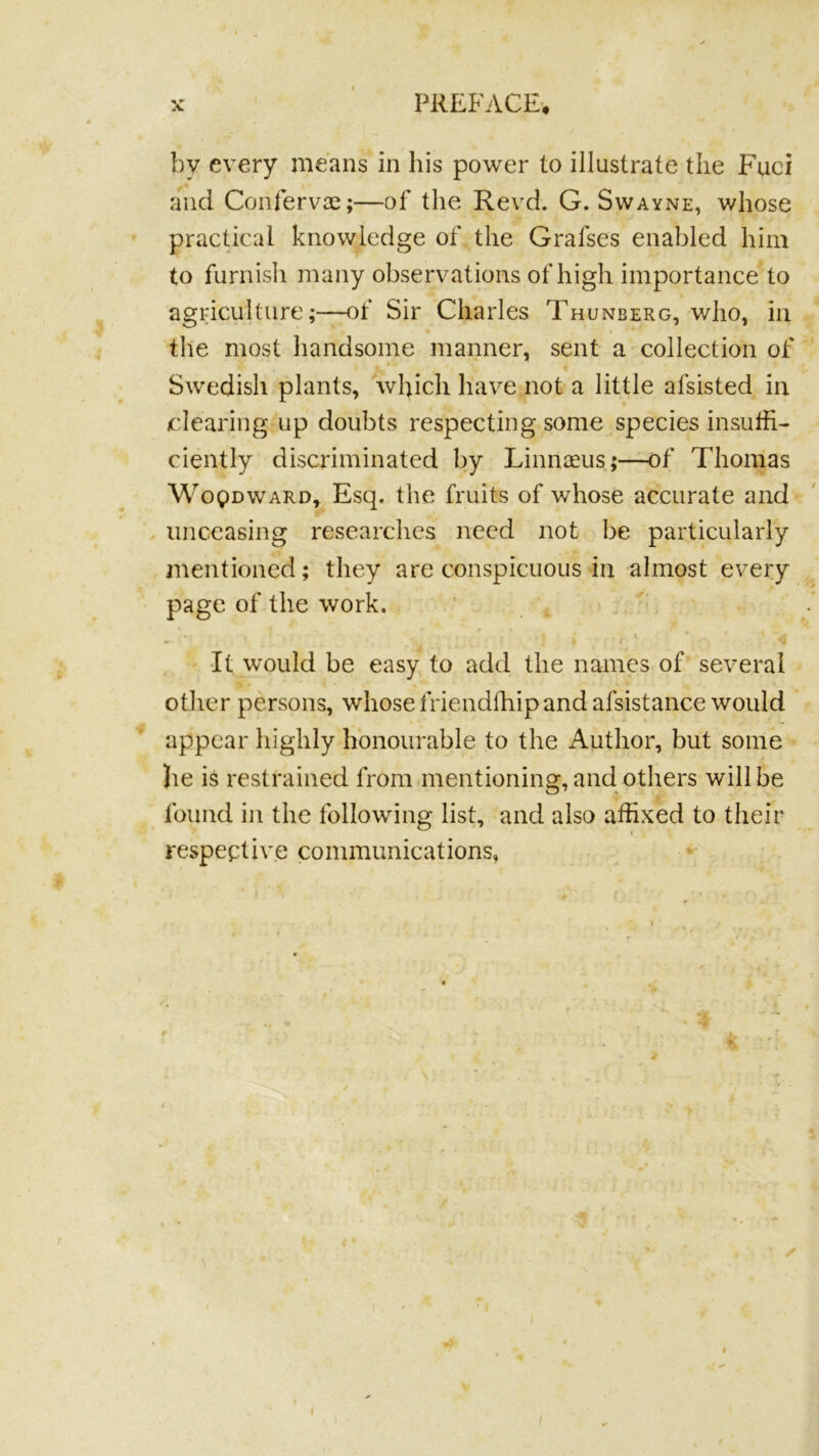 •* by every means in his power to illustrate the Fuci and Confervce;—of the Revd. G. Swayne, whose practical knowledge of the Grafses enabled him to furnish many observations of high importance to agriculture;—of Sir Charles Thunberg, who, in the most handsome manner, sent a collection of Swedish plants, which have not a little afsisted in /clearing up doubts respecting some species insuffi- ciently discriminated by Linnaeus;—of Thomas WopDWARD, Esq. the fruits of whose accurate and unceasing researches need not be particularly mentioned; they are conspicuous in almost every page of the work. v. ^ •It would be easy to add the names of several other persons, whose friendffiip and afsistance would appear highly honourable to the Author, but some he is restrained from mentioning, and others will be found in the following list, and also affixed to their respeptive communications. i t 9 <