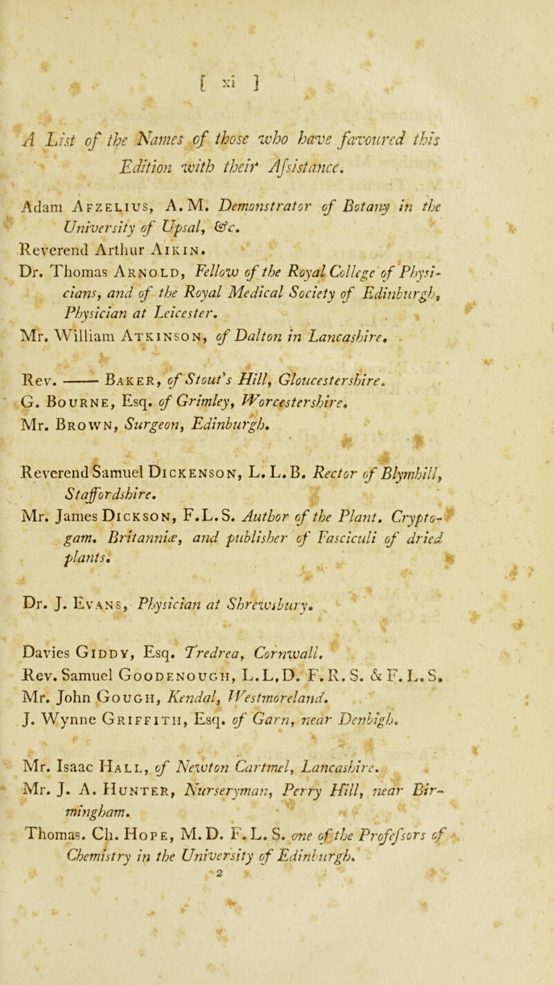 [ ] 1 A List of the Names of those 'who have favoured this Edition with their Afsistance, Adam Afzelius, A.M. Demoristrator of Botany in the University of Upsalj Reverend Arthur Aik IN. Dr. Thomas Arnold, Fellow of the Royal College of Physi- clans, and of the Royal Medical Society of Edinburgh, Physician at Leicester. Mr. William Atkinson, of Dalton in Lancashire^ Rev. Baker, of Stout* s Hill, Gloucestershire. G. Bourne, Esq. of Grimley, Worcestershire, Mr. Brown, Surgeon, Edinburgh, * Reverend Samuel Dickenson, L, L.B. Rector of Blymhill, Staffordshire. Mr. James Dickson, F.L.S. Author rf the Plant, Crypto^ gam, Britannue, and publisher of Fasciculi of dried plants, / Dr. J. Evans,' Physician at Shrewsbury, Davies Giddy, Esq. Tredrea, Cornwall, Rev. Samuel Goodenough, L.L.D. F. R. S. & F. L.S. Mr. John Gough, Kendal, Westmoreland, J. Wynne Griffith, Esq. of Garn, near Denbigh, I Mr. Isaac Hall, of Newton Cartmel, Lancashire, Mr. J. A. Hunter, Nurseryman, Perry Hill, near Bir-^ mingham, Thomas. Ch. Hope, M.D. F.L.S. 07ie of the Profefsors of Chemistry in the University of F.dinhurgh,