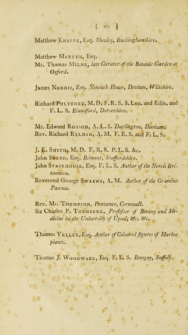 % « [ ’‘‘>1 ' ■ Matthew Knappe, Esq. Shenley, Butkinghamshire* Matthew Martyn, Esq. Mr. Thomas Milne, late Curator of the Botanic Garden a( Oxford* James Norris, Esq. Nonsuch Housej Devizes, Wiltshire* Richard Pulteney, M.D, F.R. S. S.Lon. and Edin. and F. L. S. Blandford, Dorsetshire* Mr. Edward Robson, A. L.S. Darlington, Durham^ Rev. Richard Relhan, A. M. F. R. S. and F. L, S, J. E. Smith, M. D. F. R. S. P. L. S. John Sneyd, Esq. Belmont, Staffordshire, John Stackhouse, Esq. F. L. S. Author of the Nereis Bri-> tannica. Reverend Gcoi-ge Swayne, A. M. Author of the Gramina Pascua* Rev. Mr. Thompson, Penzance, Cornwall* . Sir Charles P. Thunberg, Profefsor of Botany and Me^ dicine in the'University ofVpsal, &c* &c, \ Thomas Velley, Esq. Authof' of Coloured figures of Marine plants, I Thomas J. Woodward> Esq. F. L. S. Bungay, Suffolk*