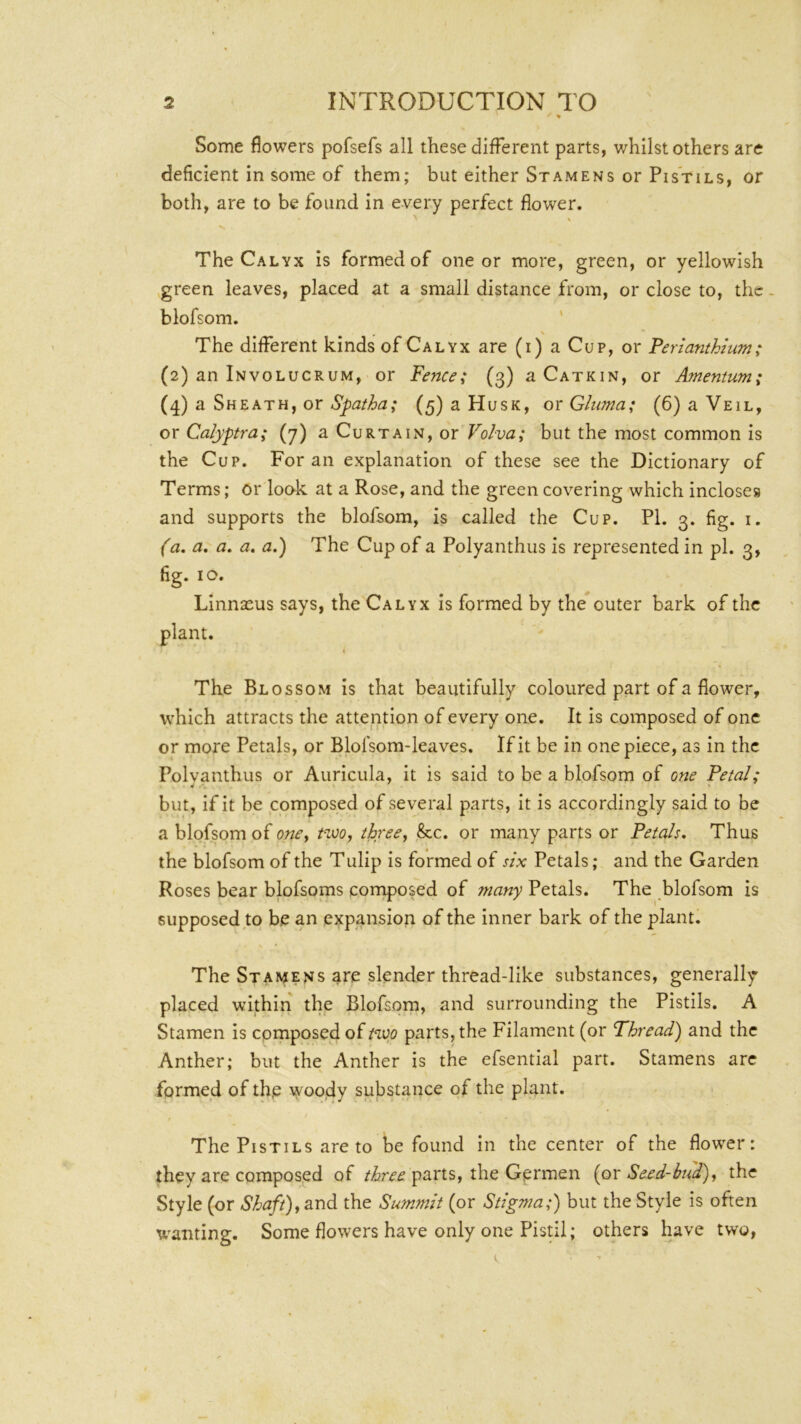 Some flowers pofsefs all these different parts, whilst others are deficient in some of them; but either Stamens or Pistils, or both, are to be found in every perfect flower. The Calyx is formed of one or more, green, or yellowish ,green leaves, placed at a small distance from, or close to, the. blofsom. ' The different kinds of Calyx are (i) a Cup, or Ferianthium; (2) an Involucrum, or fence; (3) a Catkin, or Amentum; (4) a Sheath, or (5) a Husk, orGluma; (6) a Veil, or Calyptra; (7) a Curtain, or Volva; but the most common is the Cup. For an explanation of these see the Dictionary of Terms; or look at a Rose, and the green covering which incloses and supports the blofsom, is called the Cup. PI. 3. fig. i. (a. a, a, a, a.) The Cup of a Polyanthus is represented in pi. 3, fig. 10. Linnseus says, the Calyx is formed by the outer bark of the The Blossom is that beautifully coloured part of a flower, which attracts the attention of every one. It is composed of one or more Petals, or Blolsom-leaves. If it be in one piece, as in the Polyanthus or Auricula, it is said to be a blofsom of one fetal; but, if it be composed of several parts, it is accordingly said to be a blofsom of one^ t=woj three, &c. or many parts or Petals, Thus the blofsom of the Tulip is formed of six Petals; and the Garden Roses bear blofsoms composed of tnany Petals. The blofsom is supposed to be an expansion of the inner bark of the plant. The Stamens are slender thread-like substances, generally placed within the Blofsom, and surrounding the Pistils. A Stamen is cpmposed of Hvp parts, the Filament (or Thread) and the Anther; but the Anther is the efsential part. Stamens arc formed of the woody substance of the plant. The Pistils are to be found in the center of the flower: they are composed of parts, the Germen {or Seed-bud), the Style (or Shaft), &r\d the Summit (or Stigma;) but the Style is often wanting. Some flowers have only one Pistil; others have two,