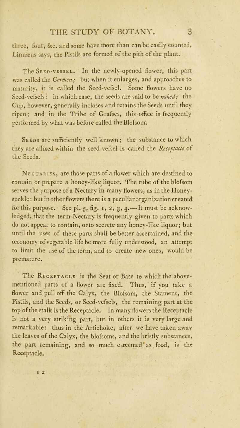 three, four, &c. and some have more than can be easily counted* Linnaeus says, the Pistils are formed of the pith of the plant. The Seed-vessel. In the newly-opened flower, this part was called the Germen; but when it enlarges, and approaches to maturity, it is called the Seed-vefsel. Some flowers have no Seed-vel'sels: in which case, the seeds are said to be naked; the Cup, however, generally incloses and retains the Seeds until they ripen; and in the Tribe of Grafses, this-office is frequently performed by what was before called the Blofsom. Seeds are sufficiently well known; the substance to which they are affixed within the seed-vefsel is called the Receptacle of the Seeds. Nectaries, are those parts of a flower which are destined to contain or prepare a honey-like^liquor. The tube of the blofsom serves the purpose of a Nectary in many flowers, as in the Honey- suckle: but in other flowers there is a peculiar organization created for this purpose. See pi. 5, fig. i, 2, 3, 4. — It must be acknow- ledged, that the term Nectary is frequently given to parts which do not appear to contain, orto secrete any honey-like liquor; but until the uses of these parts shall be better ascertained, and the oeconomy of vegetable life be more fully understood, an attempt to limit the use of the term, and to create new ones, would be premature. ^ The Receptacle is the Seat or Base to which the above- mentioned parts of a flower are fixed. Thus, if you take a flower and pull off the Calyx, the Blofsom, the Stamens, the Pistils, and the Seeds, or Seed-vefsels, the remaining part at the top of the stalk is the Receptacle. In many flowers the Receptacle is not a very striking part, but in 'others it is very large and remarkable: thus in the Artichoke, after we have taken away the leaves of the Calyx, the blofsoms, and the bristly substances, the part remaining, and so much esteemed'as food, is the Receptacle.