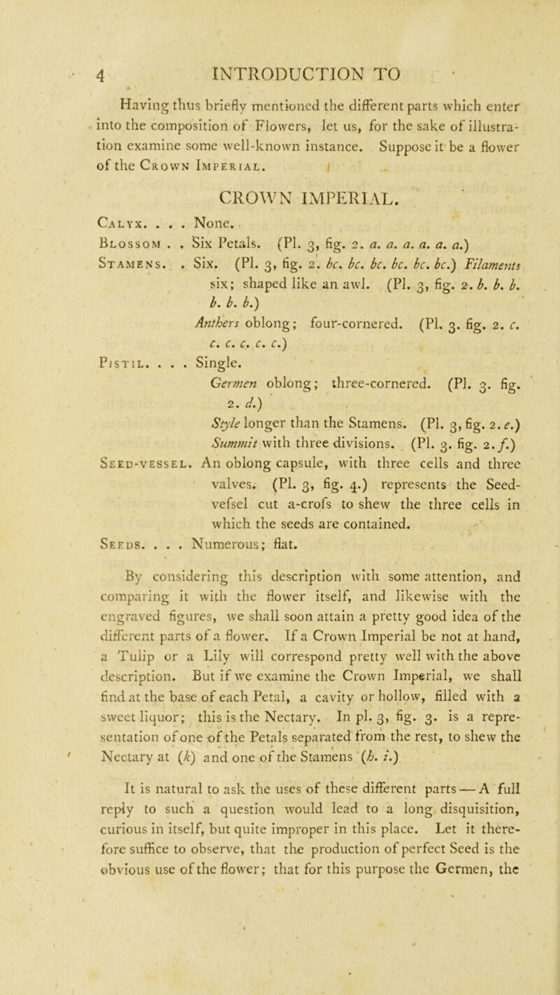 INTRODUCTION TO Having thus briefly mentioned the different parts which enter into the composition of Flowers, let us, for the sake of illustra- tion examine some well-known instance. Suppose it be a flower of the Crown Imperial. / CROWN IMPERIAL. Calyx. . . . None./ Blossom . . Six Petals. (PL 3, fig. 2. a. a. a. a. a. a,) Stamens. , Six. (PI. 3, fig. 2. be. be. be. be. be. be.) Filaments six; shaped like an awd. (PI. 3, fig. 2. b. b. b. b. b. b.) AntFers oblong; four-cornered. (PI. 3. fig, 2. c. c. c. c. c. e Pistil. . . . Single. Germen oblong; three-cornered. (PI. 3. fig. 2. ii.) Style longer than the Stamens. (PI. 3, fig. 2. e.) Summit with three divisions. (PI. 3. fig. 2./.) Seed-vessel. An oblong capsule, with three cells and three valves. (PI. 3, fig. 4.) represents the Seed- vefsel cut a-crofs to shew the three cells in which the seeds are contained. Seeds. . . . Numerous; flat. By considering this description with some attention, and comparing it with the flower itself, and likewise with the engraved figures, we shall soon attain a pretty good idea of the different parts of a flower. If a Crowni Imperial be not at hand, a Tulip or a Lily will correspond pretty well with the above description. But if we examine the Crown Imperial, we shall find at the base of each Petal, a cavity or hollow, filled with a sweet liquor; this is the Nectary. In pi. 3, fig. 3. is a repre- sentation of one of the Petals separated frorh the rest, to shew the Nectary at (>^) and one of the Stamens ’ (/6. /.) It is natural to ask the uses of these different parts — A full reply to such a question would lead to a long disquisition, curious in itself, but quite improper in this place. Let it there- fore suffice to observe, that the production of perfect Seed is the obvious use of the flower; that for this purpose the Germen, the