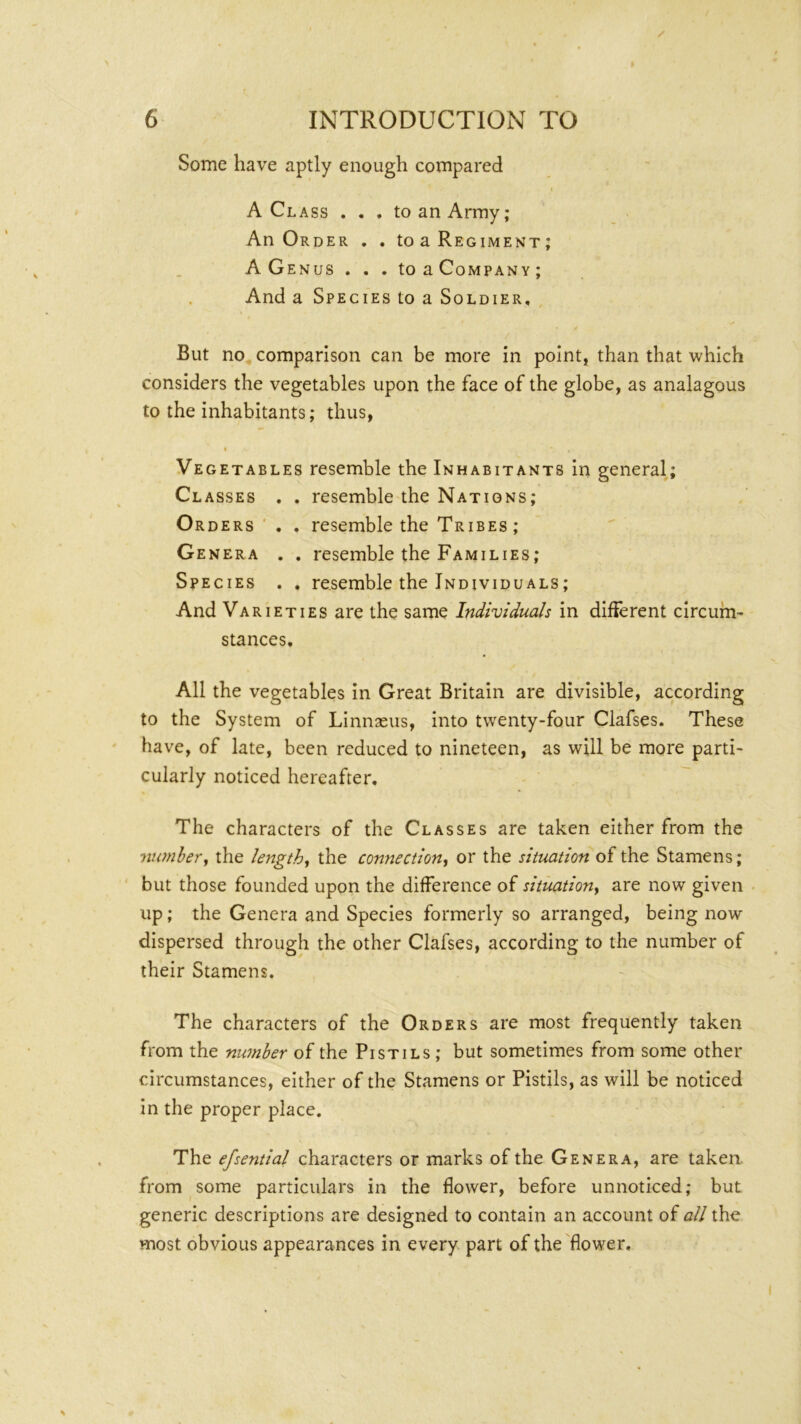 Some have aptly enough compared A Class . . . to an Army; An Order . . to a Regiment; A Genus . . . toaCoMPANv; And a Species to a Soldier, But no, comparison can be more in point, than that which considers the vegetables upon the face of the globe, as analagous to the inhabitants; thus, I Vegetables resemble the Inhabitants in general; Classes . . resemble the Nations; Orders ' . . resemble the Tribes; Genera . . resemble the Families; Species . . resemble the Individuals; And Varieties are the same Individuals in difierent circum- stances. All the vegetables in Great Britain are divisible, according to the System of Linnaeus, into twenty-four Clafses. These have, of late, been reduced to nineteen, as will be more parti- cularly noticed hereafter. The characters of the Classes are taken either from the nwnbery the lengthy the connection^ or the situation of the Stamens; but those founded upon the difference of situation^ are now given up; the Genera and Species formerly so arranged, being now dispersed through the other Clafses, according to the number of their Stamens. The characters of the Orders are most frequently taken from the number of the Pistils ; but sometimes from some other circumstances, either of the Stamens or Pistils, as will be noticed in the proper place. The efsential characters or marks of the Genera, are taken, from some particulars in the flower, before unnoticed; but generic descriptions are designed to contain an account of all the most obvious appearances in every part of the'flower.