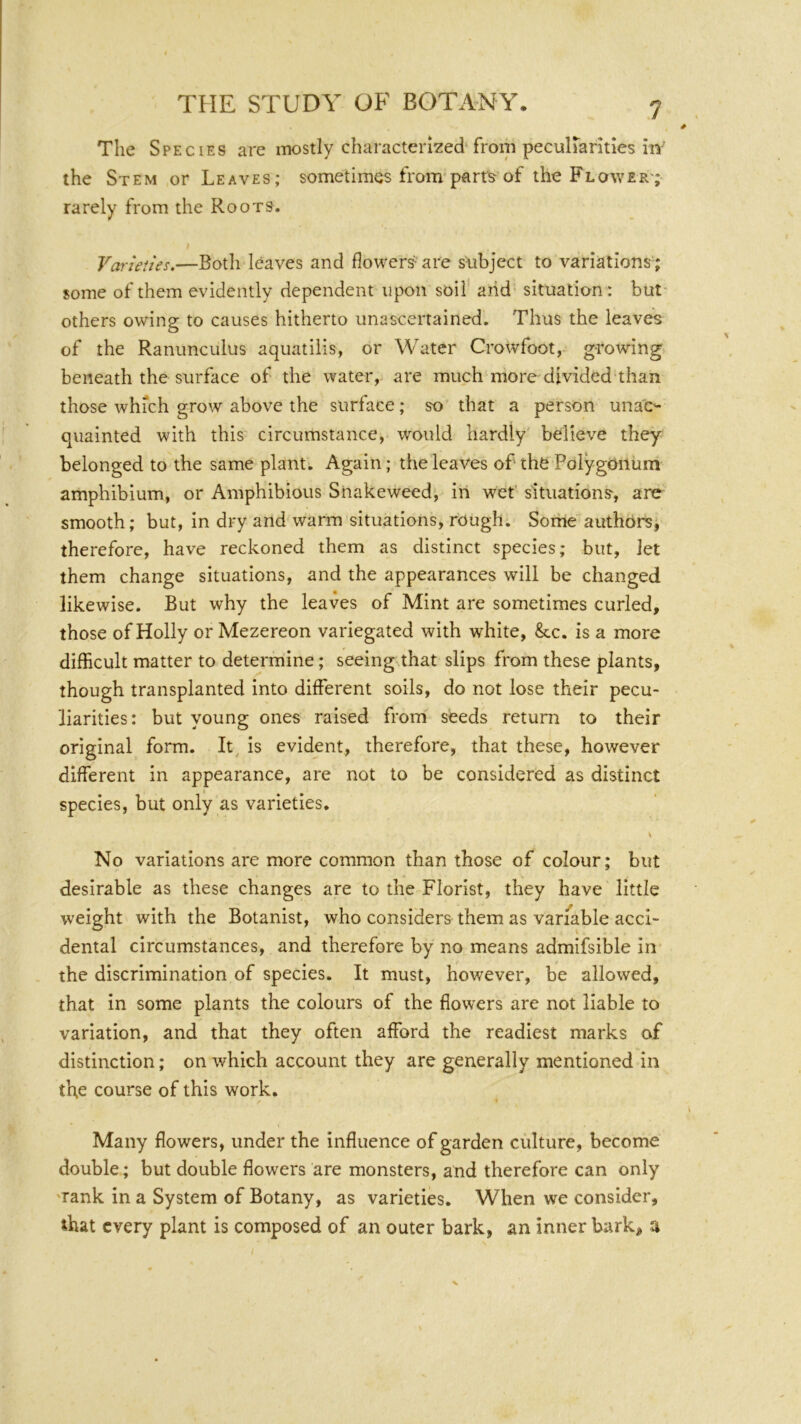 The Species are iTKDStly chai\acterizedTrom pecuiranties hr the Stem or Leaves; sometimes from parrs of the Flower'; rarely from the Roots. Varieties.—Botli leaves and flowers- are subject to variations; some of them evidently dependent upon soil arid situation: but* others owing to causes hitherto unascertained. Thus the leaves of the Ranunculus aquatilis, or Water Crowfoot, growing beneath the surface of the water, are much more divided than those which grow above the surface; so that a person una'c- qiiainted with this circumstance, would hardly believe they belonged to the same plant. Again; the leaves of the Polygonum amphibium, or Amphibious Snakeweed, in wet’ situations-, are smooth; but, in dry and warm situations, rough. Some authors, therefore, have reckoned them as distinct species; but, let them change situations, and the appearances will be changed likewise. But why the leaves of Mint are sometimes curled, those of Holly or Mezereon variegated with white, &c. is a more difficult matter to determine; seeing that slips from these plants, though transplanted into different soils, do not lose their pecu- liarities; but young ones raised from seeds return to their original form. It, is evident, therefore, that these, however different in appearance, are not to be considered as distinct species, but only as varieties. X No variations are more common than those of colour; but desirable as these changes are to the Florist, they have little weight with the Botanist, who considers them as variable acci- dental circumstances, and therefore by no means admifsible in the discrimination of species. It must, however, be allowed, that in some plants the colours of the flowers are not liable to variation, and that they often afford the readiest marks of distinction; on which account they are generally mentioned in th,e course of this work. Many flowers, under the influence of garden culture, become double; but double flowers are monsters, and therefore can only 'Tank in a System of Botany, as varieties. When we consider, ihat every plant is composed of an outer bark, an inner bark, a