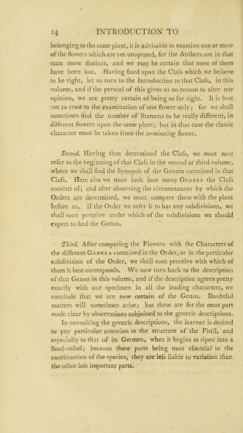 belonging to the same plant, it is advisable to examine one or more of the dowers which are yet unopened, for the Anthers are in that state more distinct, and we may be certain that none of them have been lost. Having fixed upon the Ciafs which we believe to be right, let us turn to the Introduction to that Ciafs, in this volume, and it the perusal of this gives us no reason to alter our opinion, we are pretty certain of being so far right. It is best not,to trust to the examination of one flower only; for we shall sometimes find the number of Stamens to be really different, in different flowers upon the same plant; but in that case the classic character must be taken from the terminaiing flower. Second. Having thus determined the Ciafs, we must next refer to the beginning of that Ciafs in the second or third volume, where we shall find the Synopsis of the Genera contained in that Ciafs. Here also we must look how many Orders the Ciafs consists of; and after observing the circumstances by which the Orders are determined, w'c must compare these with the plant before us. If the Order we refer it to has any subdivisions, we shall soon perceive under which of the subdivisions we should expect to find the Genus. I’hird. After comparing the Flow'ers with the Characters of the different Genera contained in the Order, or in the particular subdivision of the Order, we shall soon perceive with which of them it best corresponds. We now turn back to the description of that Genus in this volume, and if the description agrees pretty exactly with our specimen in all the leading characters, we conclude that we are now certain of the Genus. Doubtful matters will sometimes arise; but these are for the most part made clear by observations subjoined to the generic descriptions. In consulting the generic descriptions, the learner is desired to pay particular attention to the structure of the Pistil, and especially to that of its Germen, when it begins to ripen'into a Seed-^vefsel; because these parts being most efsential to the continuation of the species, they are lefs liable to variation than the other lefs important parts.