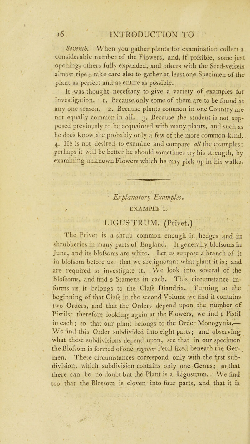 0 Seventh. When you gather plants for examination collect a considerable number of the Flowers, and, if pofsible, some just opening, others fully expanded, and others with the Seed-vefsels almost ripe; take care also to gather at least one Specimen of the plant as perfect and as entire as possible. It was thought necefsary to give a variety of examples for investigation, i. Because only some of them are to be found at any one season. 2. Because plants common in one Country are not equally common in all. 3. Because the student is not sup- posed previously to be acquainted with many plants, and such as he does know are probably only a few of the more common kind. 4. is not desired to examine and compare «//the examples: perhaps it will be better he should sometimes try his strength, by examining unknown Flowers which he may pick up in his walks. • Explanatory Examples, EXAMPLE I. LIGUS'TRUM. (Privet.) The Privet is a shrub common enough in hedges and in shrubberies in many parts of England. It generally blofsoms in June, and its blofsoms are white. Let us suppose a branch of it in blofsom before us; that we are ignorant what plant it is; and are required to investigate it. We look into several of the Blofsoms, and find 2 Stamens in each. This circumstance in- forms us it belongs to the Clafs Diandria. Turning to the beginning of that Clafs in the second Volume we find it contains two Orders, and that the Orders depend upon the number of Pistils: therefore looking again at the Flowers, we find i Pistil in each; so that our plant belongs to the Order Monogynia.— We find this Order subdivided into eight parts; and observing what these subdivisions depend upon, see that in our specimen the Blofsom is formed of one regular Petal fixed beneath the Ger- ^ men. These circumstances correspond only with the first sub- division, which subdivision contains only one- Genus; so that there can be no doubt but the Plant is a Ligustrum.. We find too that the Blossom is cloven into four parts, and that it is /