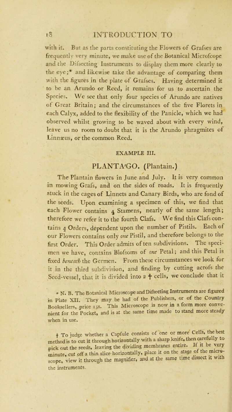 with it. But as the parts constituting the Flowers of Grafses are frequently very minute, we make use of the Botanical Microfcope and the Difsecting Instruments to display them more clearly to the eye;'*' and likewise take the advantage of comparing them with the figures in the plate of Grafses. Having determined it ' to be an Arundo or Reed, it remains for us to ascertain the Species. We see that only four species of Arundo are natives of Great Britain; and the circumstances of the five Florets in each Calyx, added to the flexibility of the Panicle, which we had observed whilst growing to be waved about with ev^ery wind, leave us no room to doubt that it is the Arundo phragmites of Linnaeus, or the common Reed. EXAMPLE HI. PLANTA'GO. (Plantain.) / The Plantain flowers in June and July. It is very common in mowing Grafs, and on the sides of roads. It is frequently stuck in the cages of Linnets and Canary Birds, who are fond of the seeds. Upon examining a specimen of this, we find that each Flower contains 4 Stamens, nearly of the same length; therefore we refer it to the fourth Clafs. We find this Clafs con- tains 4 Orders, dependent upon the number of Pistils. Each of our Flowers contains only one Pistil, and therefore belongs to the first Order. This Order admits often subdivisions. The speci- men we have, contains Blofsoms of one Petal; and this Petal is fixed beneath the Germen. From these circumstances we look for it in the third subdivision, and finding by cutting acrofs the Seed-vessel, that it is divided into 2 f cells, we conclude that it * N. B. The Botanical Microscopfe and Difsecting Instruments are figured in Plate XII. They may be had of the Publishers, or of the Country Booksellers, price 15s. This Microscope is now in a form more conve- nient for the Pocket, and is at the same time made to stand more steady when in use. f To judge whether a Capfule consists of one or more' Cells, the best method is to cut it through horizontally with a sharp knife, then carefully to pick out the seeds, leaving the dividing membranes entire. If be very minute, cut off a thin slice horizontally, place it on the stage of the micro- scope, view it through the magnifier, and at the same time dissect it with the instruments.