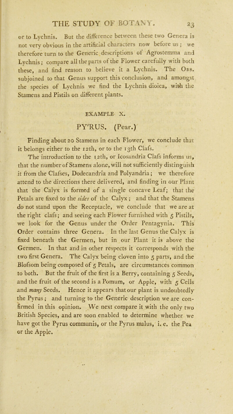 or to Lychnis. But the difference between these two Genera is not very obvious in the artificial characters now before us ; we therefore turn to the Generic descriptions of Agrostemina and Lychnis; compare all the parts of the Flower carefully with both these, and find reason to believe it a Lychnis. The Obs. subjoined to that Genus support this conclusion, and amongst the species of Lychnis we find the Lychnis dioica, witfi the Stamens and Pistils on different plants. EXAMPLE X. PY'RUS. (Pear.) Finding about 20 Stamens in each Flower, we conclude that it belongs either to the 12th, or to the 13th Clafs. The introduction to the 12th, or Icosandria Clafs informs us, that the number of Stamens alone, will not sufficiently distinguish it from the Clafses, Dodecandria and Polyandria; we therefore attend to the directions there delivered, and finding in our Plant that the Calyx is formed of a single concave Leaf; that the Petals are fixed to the sides of the Calyx; and that the Stamens do not stand upon the Receptacle, we conclude that we are at the right clafs; and seeing each Flower furnished with 5 Pistils, we look for the Genus under the Order Pentagynia. This Order contains three Genera. In the last Genus the Calyx is fixed beneath the Germen, but in our Plant it is above the Germen. In that and in other respects it corresponds with the two first Genera. The Calyx being cloven into 5 parts, and the Blofsom being composed of 5 Petals, are circumstances common to both. But the fruit of the first is a Berry, containing 5 Seeds, and the fruit of the second is a Pomum, or Apple, with 5 Cells and many Seeds. Hence it appears that our plant is undoubtedly the Pyrus; and turning to the Generic description we are con- firmed in this opinion. We next cornpare it with the only two British Species, and are soon enabled to determine whether we have got the Pyrus communis, or the Pyrus malus,' i. e. the Pea or the Apple.