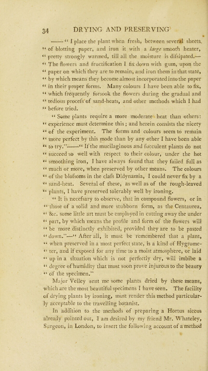 “ “ I place the plant when fresh, between several sheets, “ of blotting paper, and iron it with a large smooth heater, “ pretty strongly warmed, till all the moisture is difsipated.— “ The flowers and fructification I fix down with gum, upori the paper on which they are to remain; and iron them in that state, “ by which means tliey become almost incorporated into the paper in their proper forms. Many colours I have been able to fix, which frequently forsook the flowers during the gradual and “ tedious procefs of sand-heats, and other methods which I had “ before tried. “ Some plants require a more moderate heat than others: “ experience must determine this ; and herein consists the nicety of the experiment. The forms and colours seem to remain “ more perfect by this mode than by any other I have been able “ to try.”- “ If the mucilaginous and fucculent plants do not ‘‘ succeed'SO well with respect to their colour, under the hot “ smoothing iron, I have always found that they failed full as “ much or more, when preserved by other means. The colours “ of the blofsoms in the clafs Didynamia, I could never fix by a “sand-heat. Several of these, as well as of the rough-leaved “ plants, I have preserved tolerably well by ironing. “ It is necefsary to observe, that in compound flowers, or in those of a solid and more stubborn form, as the Centaurea, “ &c. some little art must be employed in cutting away the under “ part, by which means the profile and form of the flowers will “ be more distinctly exhibited, provided they are to be pasted “down.”—“ After all, it must be remembered that a plant, “ when preserved in a most perfect state, is a kind of Hygrome- “ ter, and if exposed for any time to a moist atmosphere, or laid “ up in a situation which is not perfectly dry, will imbibe a “ degree of humidity that must soon prove injurous to the beauty “ of the specimen.” Major Velley sent me some plants dried by these means, which are the most beautiful specimens I have seen. The facility of drying plants by ironing, must render this method particular- ly acceptable to the travelling botanist. In addition to the methods of preparing a Hortus siccus already pointed out, I am desired by my friend Mr. Whateley, Surgeon, in London, to insert the following account of a method