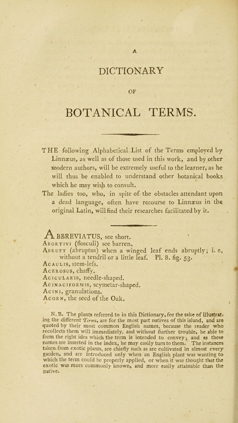 V DICTIONARY OF / BOTANICAL TERMS. THE following AlphabeticaLList of the Terms employed by Linnasus, as well as of those used in this work, and by other modern authors, will be extremely useful to the learner, as he will thus be enabled to understand other botanical books which he may wish to consult. The ladies too, who, in spite of. the obstacles attendant upon a dead language, often have recourse to Linnaeus in th^ original Latin, will find their researches facilitated by it. A BBREVIATUS, see short. Abortivi (floscLili) see barren. Abrupt (abruptus) when a winged leaf ends abruptly; I. e, without a tendril or a little leaf. PI. 8. fig. 53. Acaulis, stem-lefs. Acerosus, chaffy. Acicularis, needle-shaped. Acinaciformis, scymetar-shapcd. Acini, granulations. Acorn, the seed of the Oak. • N. B. The plants referred to in this Dictionary, for the sake of illustrate ing the different Term, are for the most part natives of this island, and are quoted by their most common English names, because the reader who recollects them will immediately, and without further trouble, be able to form the right idea which the term is intended to convey 5. and as these names are inserted in the index, he may easily turn to them. The instances taken from exotic plants, are chiefly such as are cultivated in almost every garden, and are introduced only when an English plant was wanting to which the term could be properly applied, or when it was thought that the exotic was more commonly known, and more easily attainable than the native.