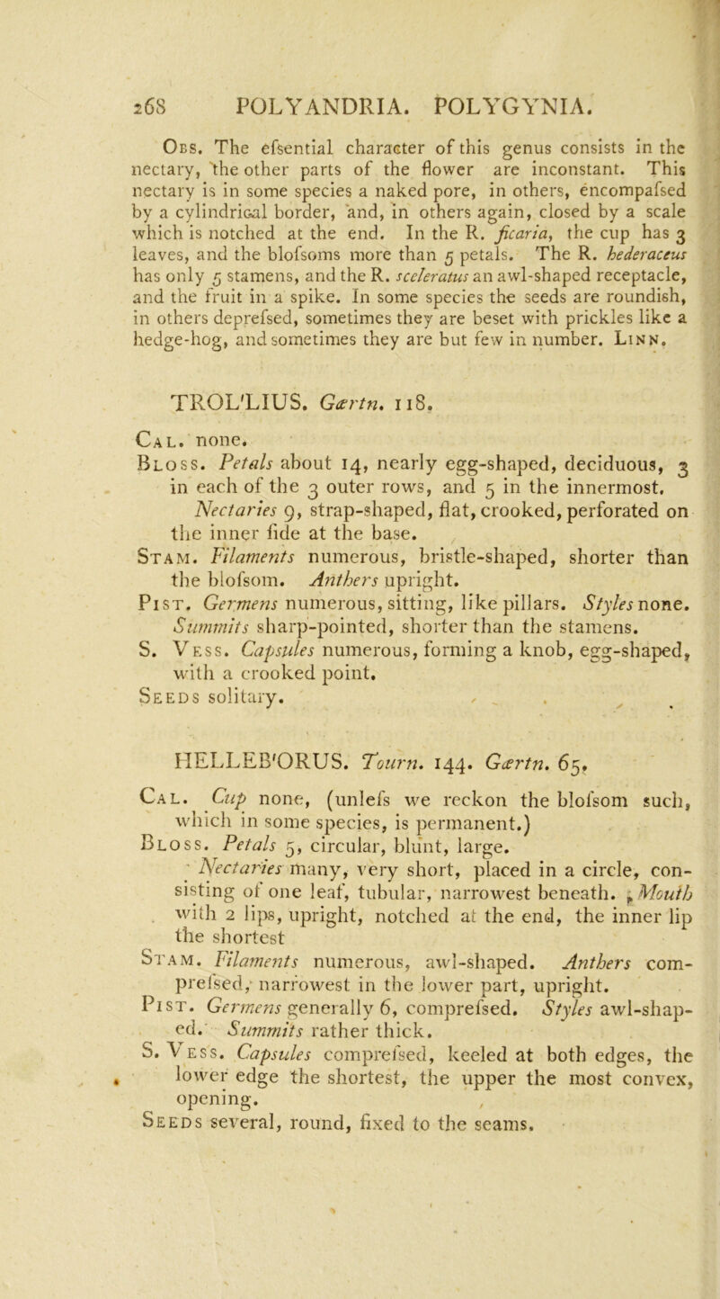 Obs. The efsential character of this genus consists in the nectary, “^he other parts of the flower are inconstant. This nectary is in some species a naked pore, in others, encompafsed by a cylindrical border, and, in others again, closed by a scale which is notched at the end. In the R. ficaria, the cup has 3 leaves, and the blofsoms more than 5 petals. The R. hederaceus has only 5 stamens, and the R. sceleratus an awl-shaped receptacle, and the fruit in a spike. In some species the seeds are roundish, in others deprefsed, sometimes they are beset with prickles like a hedge-hog, and sometimes they are but few in number. Linn. TROL'LIUS. G(srtn* 118, Cal. none. Bloss. Petals about 14, nearly egg-shaped, deciduous, 3 in each of the 3 outer rows, and 5 in the innermost, Necta?'tes 9, strap-shaped, flat, crooked, perforated on the inner fide at the base. St AM. Filaments numerous, bristle-shaped, shorter than the blofsom. Anthers upright. PiST. numerous, sitting, like pillars. none. Summits sharp-pointed, shorter than the stamens. S. Vess. Capsules numerous, forming a knob, egg-shaped, with a crooked point. Seeds solitary. ^ _ HELLEB'ORUS. Tourn. 144. G<£vtn» 65. Cal. Cup none, (unlefs we reckon the blofsom such, which in some species, is permanent.) Bloss. Petals 5, circular, blunt, large. ' Nectaries many, very short, placed in a circle, con- sisting ot one leaf, tubular, narrowest beneath. ^ Mouth . with 2 lipis, upright, notched at the end, the inner lip the shortest Stam. Filaments numerous, awl-shaped. Anthers com- prefsed,^ narrowest in the lower part, upright. Pi ST. generally 6, comprefsed. awl-shap- ed.' Summits rather thick. S. \ ESS. Capsules comprefsed, keeled at both edges, the lower edge the shortest, the upper the most convex, opening. , Seeds several, round, fixed to the seams.
