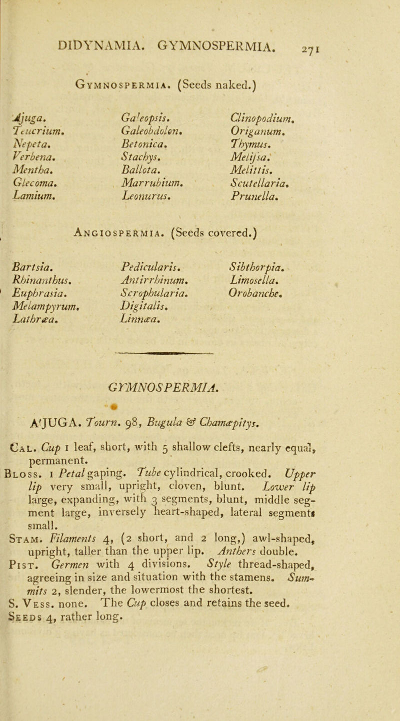 271 Gymnospermia. (Seeds naked.) Ga^eopsis, Clinopodium, Lciicrium, Galeobdolon, Origanum, Nepeta» Be tonka. Lhymus, V?rbe?ia. S tachys. Melij'sa,' Mentha, Ballota, Melittis, Glecoma, Marrubium, ' Scutellaria, Lamium, Leonurus, Prunella, Angiospermia. (Seeds covered.) 1 Bartsia, Pedicularis, Sibthorpia, Rhinanthus. Antirrhinum, Limosella, Euphrasia, Meiampyrum, Lathraa, Scrophularia, Digitalis, Linneea, Orobanche, GTHNOSPERMIA. A'JUGA. T’ourn, 98, Bugula & Cham<£pltys, Cal. Cup I leaf, short, with 5 shallow clefts, nearly equal, permanent. Bloss. I gaping. cylindrical, crooked. Upper lip very small, upright, cloven, blunt. Lower lip large, expanding, with 3 segments, blunt, middle seg- ment large, inversely heart-shaped, lateral segment* small. Stam. Filaments 4, (2 short, and 2 long,) awl-shaped, upright, taller than the upper lip. Anthers double. Pi ST. Germen with 4 divisions. Style thread-shaped, agreeing in size and situation with the stamens. Sum^ mits 2, slender, the lowermost the shortest. S. V ESS. none. The Cup closes and retains the seed. Seeds 4, rather long.