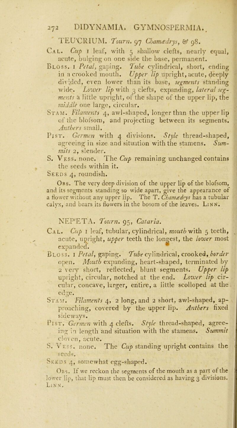 TEU’CRIUM. Tourn* 97 Chartusdrys, & 98. Cal. Cup I leaf, with 5 shallow clefts, nearly equal, acute, bulging on one side the base, permanent. Bloss. I Petal, gaping, lube cylindrical, short, ending in a crooked mouth. Upper lip upright, acute, deeply divided, even lower than its base, segments standing wide. Lower ///) with 3 clefts, lateral seg~ mcnts a little upright, of the shape of the upper lip, the middle one large, circular. Stam. Filameyits 4, awl-shaped, longer than the upper lip of the blofsom, and projecting between its segments. Anthers small. Fist. Germen with 4 divisions. Style thread-shaped, agreeing in size and situation with the stamens. Sum- mits 2, slender. S. Vess. none. The remaining unchanged contains the seeds within it. Seeds 4, roundish. Obs. The very deep division of the upper lip of the blofsom, and its segrnents standing so wide apart, give the appearance of a flower without any upper lip. The T. Chameedrys has a tubular calyx, and bears its flowers in the bosom of the leaves. Linn. NEP'ETA. Fourn. 95, Cataria, Cal. Cup I leaf, tubular, cylindrical, mouth'with. 5 teeth, acute, up^right, upper teeth the longest, the lower most expanded. Bloss. i/A/1?/, gaping. cylindrical, crooked, open. Mouth expanding, heart-shaped, terminated by 2 very short, reflected, blunt segments. Upper lip upright, circular, notched at the end. Lower lip cir- cular, concave, larger, entire, a little scolloped at the ed2;e. Cj Stam. Filam.ents 4, 2 long, and 2 short, awl-shaped, ap- proaching, covered by the upper lip. Anthers fixed sideways. Pi ST. Germe?i with 4 clefts. Style thread-shaped, agree- ing in length and situation with the stamens. Summit cloven, acute. S. Ves?. none. The G2/) standing upright contains the seeds. Seeds 4, somewhat egg-shaped. Obs. If we reckon the segments of the mouth as a part of the lower lip, that lip must then be considered as having 3 divisions. Linn.