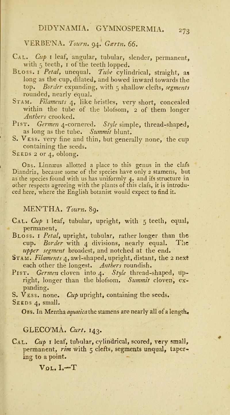 / VERBE'NA. Tourn» 94.* Gartn, 66, Cal. Cup I leaf, angular, tubular, slender, permanent, with 5 teeth, i of the teeth lopped. Bloss. I Petaly unequal. Tube cylindrical, straight, as long as the cup, dilated, and bowed inward towards the top. Border expanding, with 5 shallow clefts, segments rounded, nearly equal. St AM. Filaments 4, like bristles, very short, concealed within the tube of the blofsom, 2 of them longer Anthers crooked. PiST. Germen 4-cornered. Style simple, thread-shaped, ! as long as the tube. Summit blunt. ‘ S. Vess. very fine and thin, but generally none, the cup containing the seeds. Seeds 2 or 4, oblong. I Obs. Linnaeus allotted a place to this genus in the clafs Diandria, because some of the species have only 2 stamens, but as the species found with us has uniformly 4, and its structure in other respects agreeing with the plants of this clafs, it is introdu- ced here, where the English botanist would expect to find it. 1 * MEN'THA. Tourn, 89. Cal. Cup I leaf, tubular, upright, with 5 teeth, equal, permanent, Bloss. i upright, tubular, rather longer than the cup. Border with 4 divisions, nearly equal. The upper segment broadest, and notched at the end. St AM. Filaments 4, awl-shaped, upright, distant, the 2 next each other the longest. Anthers roundish. Pi ST. Germen cloven into 4. Style thread-shaped, up- right, longer than the blofsom. Summit cloven, ex- panding. S. Vess. none. C«/> upright, containing the seeds. Seeds 4, small. Obs. In Mentha atpuatica the stamens are nearly all of a length, 9 GLECO'MA. Curt, 143. Cal. Cup I leaf, tubular, cylindrical, scored, very small, permanent, rim with 5 clefts, segments unqual, taper- ing to a point. -- VoL. I.—T
