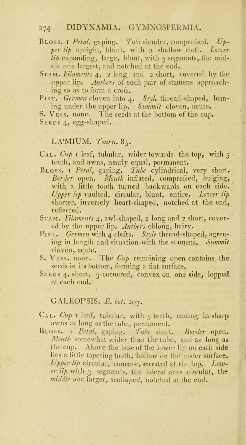 « 274 DIDYNAMIA. GYMNOSPERMIA. Bloss. I gaping. slender, comprefscd. Up^ pel' lip upright, blunt, with a shallow cleft. Loiver lip expanding, large, blunt, with 3 segments, the mid- dle one largest, and notched at the end. Stam. Filaments 4, 2 long and 2 short, covered by the upper lip. Anthers of each j)air of stamens approach- ing so as to form a crofs. Pi ST. Germen cloven into 4. Style thread-shaped, lean- ing under the upjicr lip. Summit cloven, acute. S. Vess. none. The seeds at the bottom of the cup. Seeds 4, egg-shaped. LA'MIUM. T’oiirn, 85. Cal. Cup I leaf, tubular, wider towards the top, with 5 . teeth, and awns, nearly equal, permanent. Bloss. i Petal, gaping. Pube cylindrical, very short. Border open. Mouth inflated, -comprefsed, bulging, ■with a little tooth turned backwards on each side. ' Upper lip vaulted, circular, blunt, entire. Lower lip shorter, inversely lieart-shaped, notched at the end, reflected. Stam. Filaments 4, awl-shaped, 2 long and 2 short, cover- ed by the upper lip. Anthers oblong, hairy. Pi ST. with 4 clefts. 6*/y/f thread-shaped, agree- ing in length and situation with the stamens. Summit cloven, acute. S. Vess. none. The Cup remaining open contains the seeds in its bottom, forming a flat surface. Seeds 4, short, 3-cornered, convex on one side, lopped i\i each end.' GALEOP'SIS. E. hot. 207. Cal. Cup i leaf, tubular, with 5 teeth, ending in sharp awns as long as the tube, permanent. Bloss. i Petal, gaping. Tube short. Border open. Mouth somewhat wider than the tube, and as long as the cup. Above the base of the lower lip on each side lies a little tape”ing tooth, 'hollow on the under surface. Upper Up circular,- concave, serrated at the top. Low^ er lip with 3 segments, the lateral ones circular, the middle one larger, scolloped, notched at the end. I