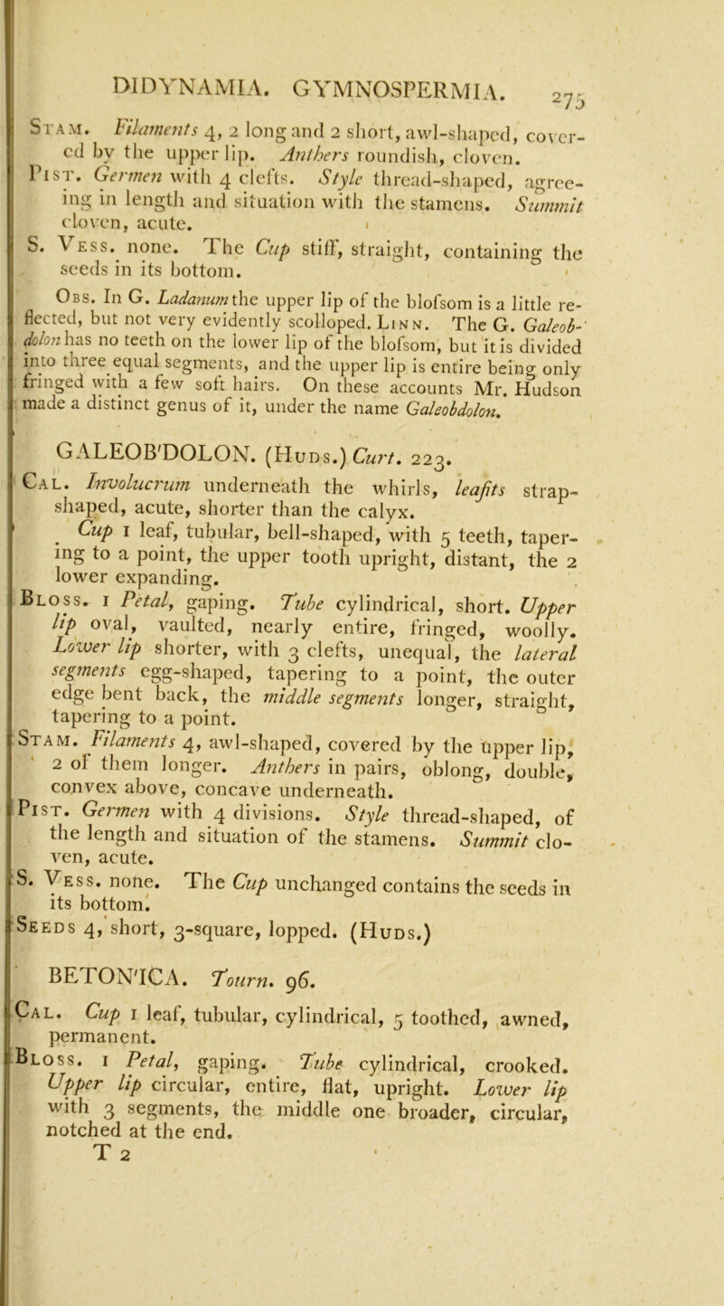 Si am. Fila?nenfs 4, 2 long and 2 short, awl-shapcd, cover- ed by the upper lip. Anthers roundisli, cloven. Pi ST. Germen with 4 clefts. Style thread-sljapcd, agree- ing in lengtJi and situation with tlie stamens. Stirnmlt cloven, acute. 1 S. Vess.^ none. The Cup stiff, straiglit, containing the seeds in its bottom. Obs. In G. Ladanumxhe upper lip of the blofsom is a little re- flected, but not very evidently scolloped. Linn. The G. GaleoF' dolo7i\vAS no teeth on the lower lip of the blofsom, but'it is divided into three_equal segments, and the upper lip is entire being only fringed with a few soft hairs. On these accounts Mr. Hudson made a distinct genus of it, under the name Galeobdolon, GALEOB'DOLON. (Huds.) 223.' ’ Cal. Involucrum underneath the whirls, leajits strap- shaped, acute, shorter than the calyx. Cup I leaf, tubular, bell-shaped, with 5 teeth, taper- ing to a point, the upper tooth upright, distant, the 2 lower expanding. Bloss. I Petal, gaping. Tube cylindrical, short. Upper lip oval, vaulted, nearly entire, fringed, woolly. Lower lip shorter, with 3 clefts, unequal, the lateral segments egg-shaped, tapering to a point, the outer edge bent back, the middle segments longer, straight, tapering to a point. Stam. Filaments 4, awl-shaped, covered by the tipper lip, 2 of them longer. Anthers in pairs, oblong, double^ convex above, concave underneath. PiST. Germen with 4 divisions. Style thread-sliaped, of the length and situation of the stamens. Summit clo- ven, acute. S. Vess. none. The Cup unchanged contains the seeds in its bottoml Seeds 4, short, 3-square, lopped. (Huds.) BETON'ICA. I'ourn, 96. Cal. Cup I leaf, tubular, cylindrical, 5 toothed, ^awned, permanent. Bloss. i Petal, gaping. Lltibe cylindrical, crooked. Upper Up circular, entire, Hat, upright. Lower lip with 3 segments, the^ middle one broader, circular, notched at the end. T 2