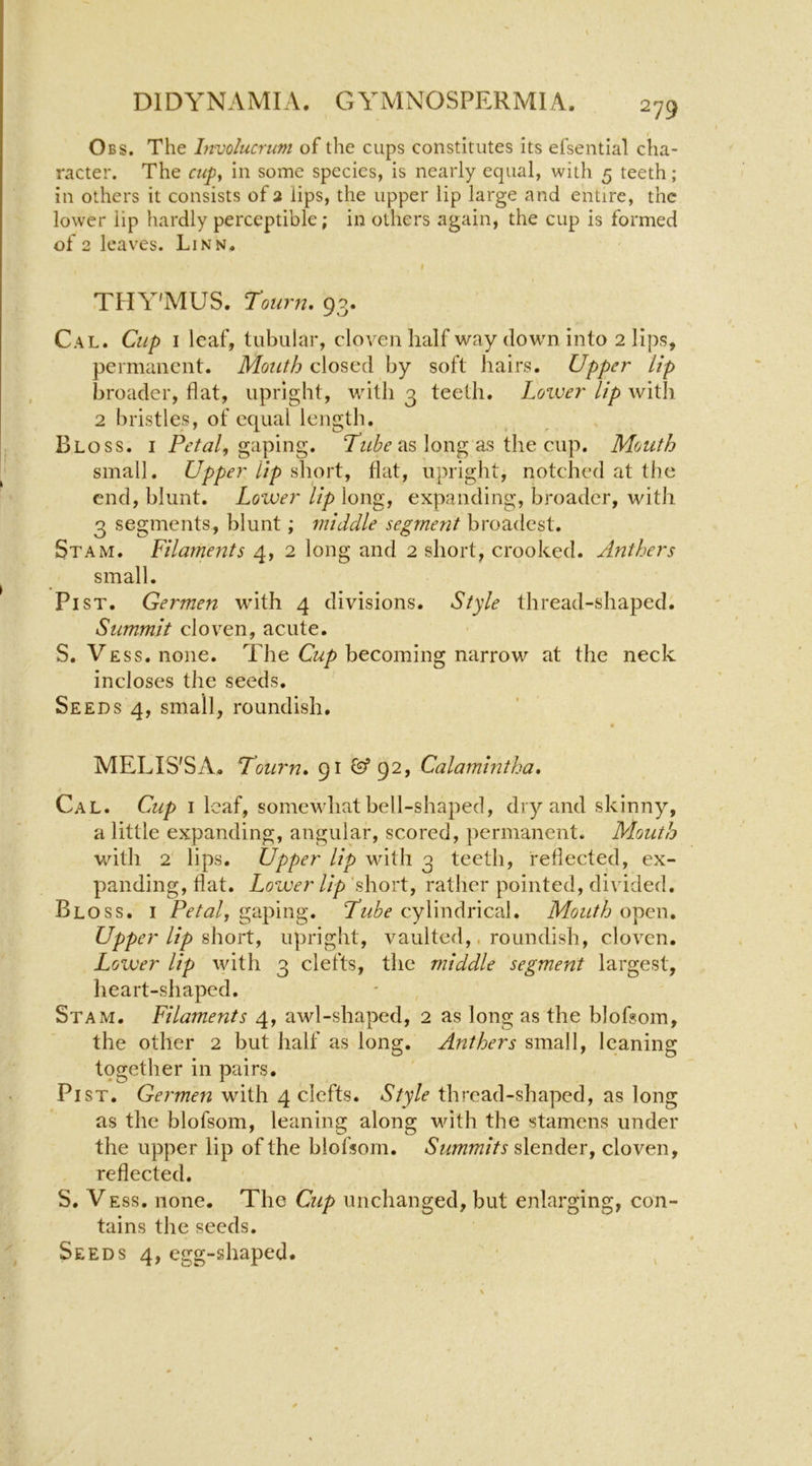 Obs. The Involucrtm of the cups constitutes its efsential cha- racter. The cupy ill some species, is nearly equal, with 5 teeth; in others it consists of 2 lips, the upper lip large and entire, the lower lip hardly perceptible; in others again, the cup is formed of 2 leaves. Linn, t THY'MUS. Totirn, 93. Cal. Cup I leaf, tubular, cloven half way down into 2 lips, permanent. Mouth closed by soft hairs. Upper lip broader, flat, upright, with 3 teeth. Lower lip with 2 bristles, of equal length. Bloss. I gaping. as long as the cup. Mouth small. Upper Up short, flat, upright, notched at the end, blunt. Loiver lip long, expanding, broader, with 3 segments, blunt; middle segment broadest. Stam. Filaments 4, 2 long and 2 short, crooked. Anthers small. PiST. Germen with 4 divisions. Style thread-shaped. Summit cloven, acute. S. Vess. none. The becoming narrow at the neck incloses the seeds. Seeds 4, small, roundish, MELIS'SA. Tourn, 91 @*92, Calamintha, Cal. Cup I leaf, somewhat bell-shaped, dry and skinny, a little expanding, angular, scored, permanent. Mouth with 2 lips. Upper lip with 3 teeth, reflected, ex- panding, flat. Lower Up ‘short, rather pointed, divided. Bloss. i Petal, gaping. Fube cylindrical. Mouth open. Upper lip shorty upright, vaulted,. roundish, cloven. Lozver lip with 3 clefts, the middle segment largest, heart-shaped. Stam. Filaments 4, awl-shaped, 2 as long as the blofsom, the other 2 but half as long. Anthers small, leaning together in pairs. PiST. Germen with 4 clefts. Style thread-shaped, as long as the blofsom, leaning along with the stamens under the upper lip of the blofsom. Summits slender, cloven, reflected. S. V ESS. none. The Cup unchanged, but enlarging, con- tains the seeds. Seeds 4, egg-shaped.
