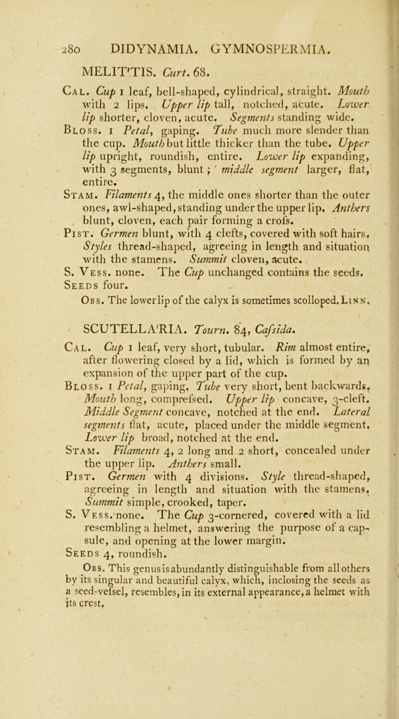 MELIT^TIS. Curt, 6^. Cal. Cup i leaf, bell-shaped, cylindrical, straight. Mouth with 2 lips. Upper lip tall, notched, acute. Lower lip shorter, cloven, acute. Segments standing wide. Bloss. I Petal, gaping. much more slender than the cup. Mouth hwiViHXa thicker than the tube. Upper lip upright, roundish, entire. Lower lip expanding, with 3 segments, blunt; ' middle segment larger, hat, entire. Stam. Filaments the middle ones shorter than the outer ones, awl-shaped, standing under the upper lip. Anthers blunt, cloven, each pair forming a crofs. • Pi ST. Germen blunt, with 4 clefts, covered with soft hairs. Styles thread-shaped, agreeing in length and situation with the stamens. Summit cloven, acute., S. Vess. none. The Cup unchanged contains the seeds. Seeds four. Obs, The lower lip of the calyx is sometimes scolloped, Linn, ' SCUTELLA'RIA. Tourn, 84, Cafsida, Cal. Cup I leaf, very short, tubular. almost entire, after howering closed by a lid, which is formed by an expansion of the upper part of the cup. Bloss. i Petal, gaping, Tube very short, bent backwards. Mouth long, comprefsed. Upper lip concave, 3-cleft. Middle Segment concave, notched at the end. Lateral segments flat, acute, placed under the middle segment. Lower lip broad, notched at the end, Stam. Filaments 4, 2 long and 2 short, concealed under the upper lip. Anthers small. Pi ST. Germen with 4 divisions. Style thread-shaped, agreeing in length and situation with the stamens. Summit simple, crooked, taper. S. VESs.’none. The Cup 3-cornered, covered wdth a lid resembling a helmet, answering the purpose of a cap- sule, and opening at the lower margin. Seeds 4, roundish. Obs. This genus is abundantly distinguishable from all others by its singular and beautiful calyx, which, inclosing the seeds as a seed-vefsel, resembles, in its external appearance, a helmet with its crest.