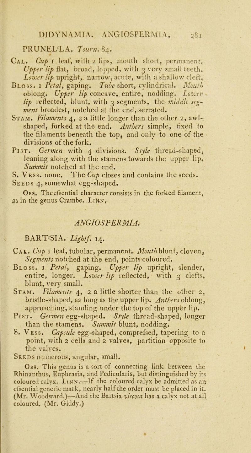 PRUNEL'LA. rourn, 84. 0 Cal. Cup I leaf, with 2 lips, mouth short, pcrmaneut. Uppet' lip flat, broad, lopped, with 3 very small teetli. Lowe}'Up upright,, narrow, acute, witli a shallow cleft, Bloss. I Petals gaping. Tube short, cylindrical. Mouth oblong. Upper lip concave, entire, nodding. Lovjcr lip reflected, blunt, with 3 segments, the middle seg~ merit broadest, notched at tlie end, serrated. St AM. Filaments 4, 2 a little longer than the other 2, awl- shaped, forked at the end. Anthers simple, fixed to the filaments beneath the top, and only to one of the divisions of the fork. Pi ST. Germen with 4 divisions. Style thread-shaped, leaning along with the stameng towards the upper lip. Summit notched at the end. S. Vess. none. The Cup closes and contains the seeds. Seeds 4, somewhat egg-shaped. Obs. Theefsential character consists in the forked filament, as in the genus Crambe. LiHn, ANGIOSPERMIA, *• BART'SIA. Light/, 14. Cal. Cup I leaf, tubular, permanent.. Mouthh\m\i, cloven. Segments notched at the end, points’coloured. Bloss, i Petal, gaping. Upper lip upright, slender, entire, longer. Lower Up reflected, with 3 clefts, blunt, very small, St AM. Filaments 4, 2 a little shorter than the other 2, bristle-shaped, as long as the upper lip. Anthers oblong, approacliing, standing under the top of the uppbr lip. Pi ST. Germen egg-shaped. Style thread-shaped, longer than the stamens. Summit blunt, nodding. S. Vess. Capsule egg-shaped, comprefsed, tapering to a point, with 2 cells and 2 valves, partition opposite to the valyes. Seeds numerous, angular, small. Obs. This genus is a sort of connecting link between the Rhinanthus, Euphrasia, and Pedicularis, but distinguished by its coloured calyx. Linn.—-If the coloured calyx be admitted as an efsential generic mark , nearly half the order must be placed in it, (Mr. Woodward.)—And the Bartsia uiscosa has a calyx not at all coloured, (Mr. Giddy.)