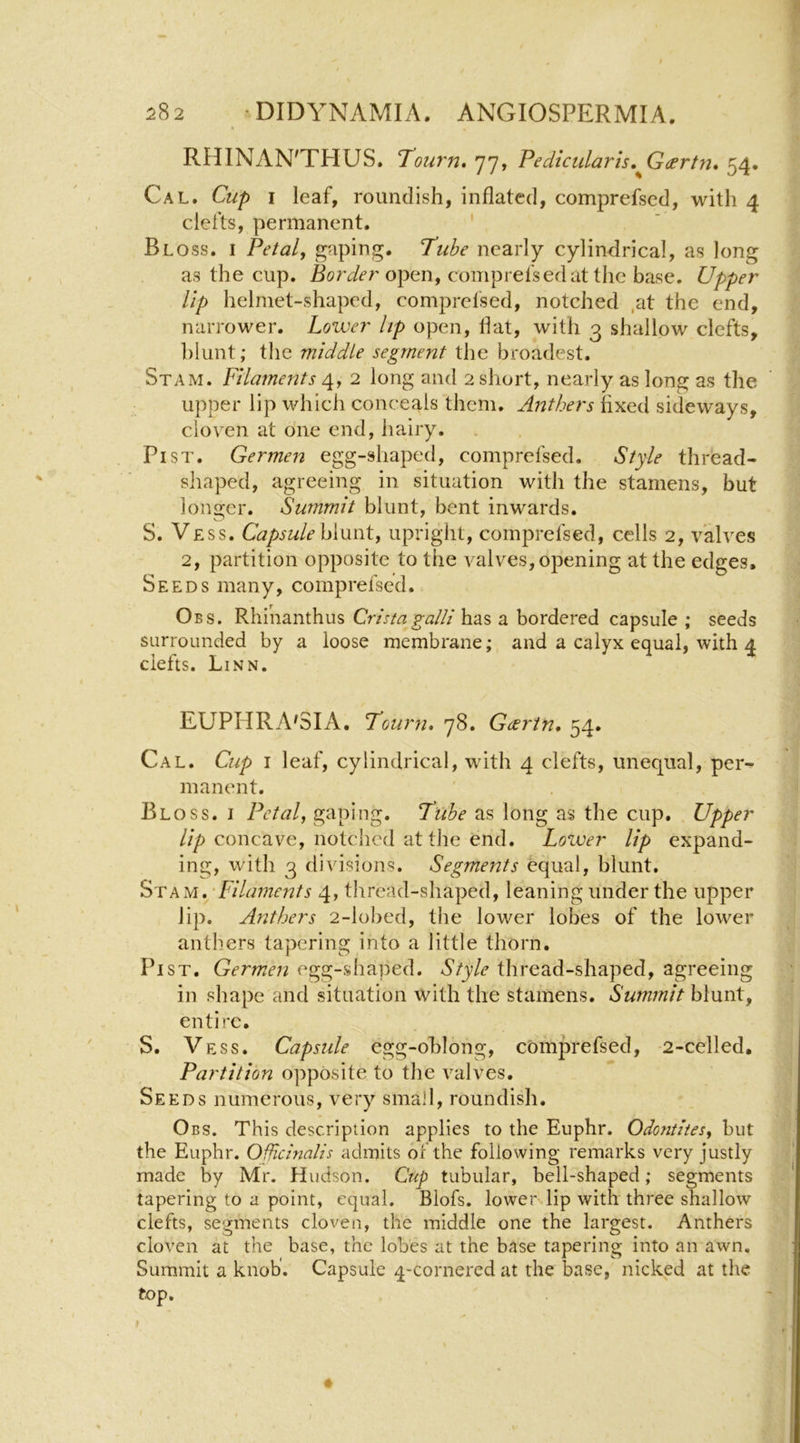 RHINAN'THUS. 'Tourn, yy, Pedicularis.^Gdertn, 54. Cal. Clip I leaf, roundish, inflated, comprefscd, witli 4 clefts, permanent, ' Bloss. I Petal, gaping. Tube nearly cylindrical, as long as the cup. open, comp refs ed at the base. Upper lip helmet-shaped, comprefsed, notched ,at the end, narrower. Lower lip open, flat, with 3 shallow clefts, ])lunt; the middle segment the broadest. Stam. Filaments 4, 2 long and 2 short, nearly as long as the upper lip which conceals them. Anthers fixed sideways, clov^en at one end, hairy. Pi ST. Germen egg-shaped, comprefsed. Style thread- shaped, agreeing in situation with the stamens, but longer. Summit blunt, bent inwards. S. Vess. Capsule himrt, upright, comprefsed, cells 2, valves 2, partition opposite to the valves, opening at the edges. Seeds many, comprefsed. Obs. Rhinanthus CristagalH has a bordered capsule ; seeds surrounded by a loose membrane; and a calyx equal, with 4 clefts. Linn. EUPHRA'SIA. Tourn, y8. Geerin, 54, Cal. Cup I leaf, cylindrical, with 4 clefts, unequal, per- manent. Bloss. i Petal, gaping. Tube as long as the cup. Upper ///) concave, notched at the end. Lower lip expand- ing, with 3 divisions. Segments equal, blunt. Stam. Filaments 4, thread-shaped, leaning under the upper lip. Anthers 2-lobed, the lower lobes of the lower anthers tapering into a little thorn. PiST. Germen egg-shaped. Style thread-shaped, agreeing in shape and situation with the stamens. Summit blunt, entire. S. Vess. Capsule egg-ohlong, comprefsed, -2-celled, Partition opposite to the valves. Seeds numerous, very small, roundish. Obs. This description applies to the Euphr. Odontites, but the Euphr. Officinalis admits of the following remarks very justly made by Mr. Hudson. Cup tubular, bell-shaped; segments tapering to a point, equal. Blofs. lower lip with three shallow clefts, segments cloven, the middle one the largest. Anthers cloven at the base, the lobes at the base tapering into an awn. Summit a knob'. Capsule 4-cornered at the base, nicked at the top.