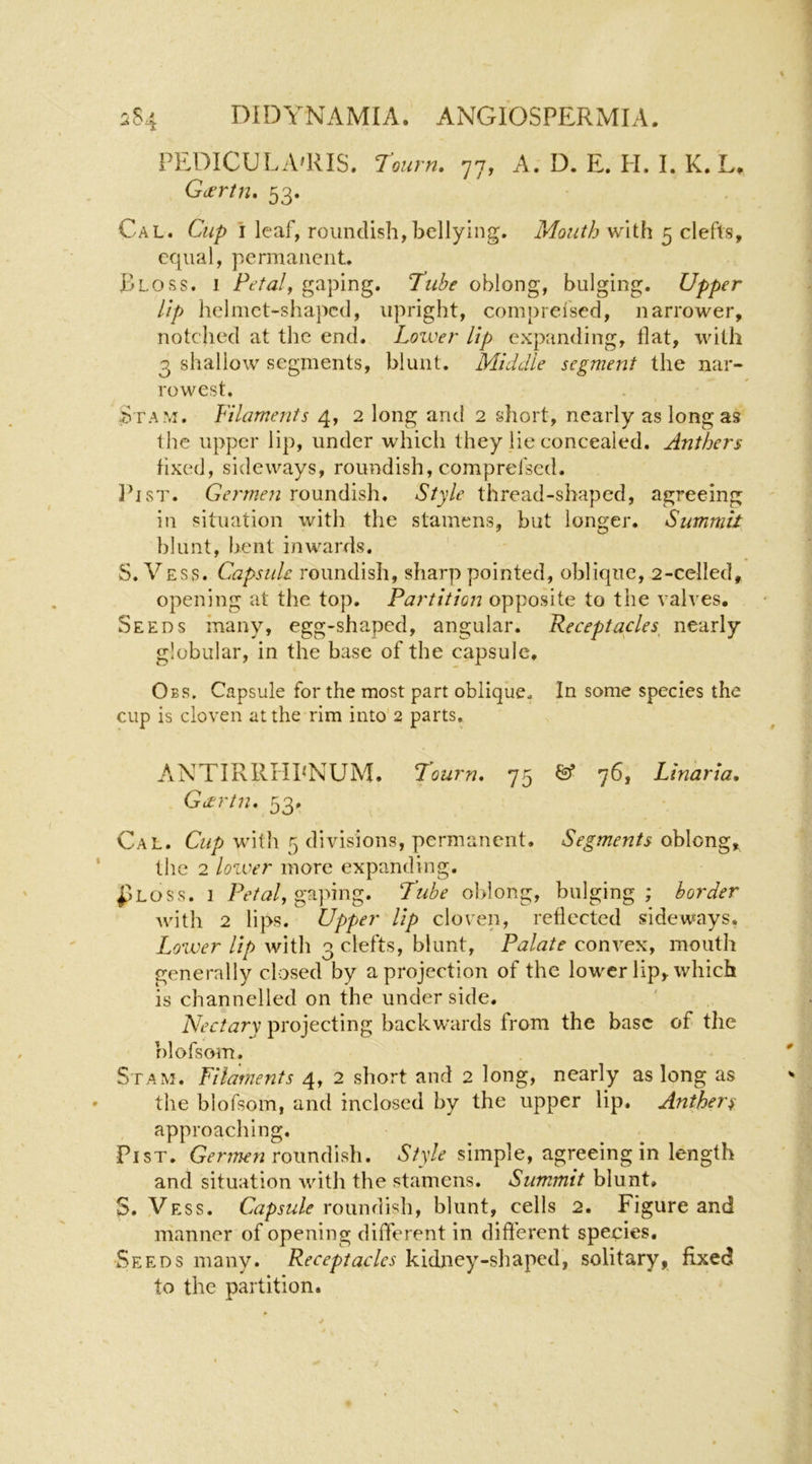 PEDICULA'RIS. rourn, 77, A. D. E. II. I. K. L, , Gdtrtn, 53. Cal. Cup I leaf, roundish, bellying. Mouth w\ih 5 clefts, equal, permanent. Rloss. I Petalf gaping. Tube oblong, bulging. Upper Up helmet-shaped, upright, compreised, narrower, notched at the end. Lower lip expanding, flat, with 3 shallow segments, blunt. Middle segment the nar- rowest. Stam. Filaments 4, 2 long and 2 short, nearly as long as the upper lip, under which they lie concealed. Anthers fixed, sideways, roundish, comprefsed. IhsT. Germen roundish. Style thread-shaped, agreeing in situation with the stamens, but longer. Summit blunt, bent inwards. S. Vess. Capsule roundish, sharp pointed, oblique, 2-celled, opening at the top. Partition opposite to the valves. Seeds many, egg-shaped, angular. Receptacles nearly globular, in the base of the capsule, Obs. Capsule for the most part oblique. In some species the cup is cloven at the rim into 2 parts. ANTIRRHPNUM. Tourn, 75 76, Linarta, Gdcrtn. 53. Cal. Cup witit 5 divisions, permanent. Segments oblong, the 2 lower more expanding. pLOSs. I gaping. Tube oldong, bulging; border with 2 lips. Upper lip cloven, reflected sideways. Lower Up with 3 clefts, blunt, Palate convex, mouth generally closed by a projection of the lower lip, which is channelled on the under side. Nectary projecting backw'ards from the base of the r)lofsom. Stam. Filaments 4, 2 short and 2 long, nearly as long as the blofsom, and inclosed by the upper lip. Anthers approaching. PisT. roundish. simple, agreeing in length and situation with the stamens. Summit blunt, S. Vess. roundish, blunt, cells 2. Figure and manner of opening different in difterent species. Seeds many. Receptacles kidney-shaped, solitary, fixed to the partition.