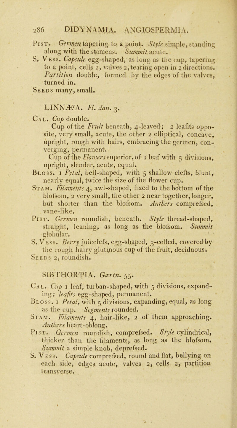 Pi ST. tapering to a point. simple, standing along with the stamens. Summit acute.. , S. VESS. Capsule egg-shaped, as long as the cup, tapering to a point, cells 2, valves 2, tearing open in 2 directions. Partition double, formed by the edges of the valves, turned in. Seeds many, small. LINNiE'A. FI, dan, 3. Cal. Cup double. Cup of the Fruit beneath, 4-leaved; 2 leafits oppo- site, very small, acute, the other 2 elliptical, concave, upright, rough with hairs, embracing the germen, con- verging, permanent. Cup of the Flowers superior, of i leaf with 5 divisions, upright, slender, acute, equal. Bloss, I Petals bell-shaped, with 5 shallow clefts, blunt, nearly equal, twice the size of the flower cup. Stam. Filaments 4. y awl-shaped, fixed to the bottom of the blofsom, 2 very small, the other 2 near together, longer, but shorter than the blofsom. Anthers comprefsed, vane-like. PiST. Germen roundish, beneath. Style thread-shaped, straight, leaning, as long as the blofsom. Summit globular. ' ' ’ S. Vess. Berry juicelefs, egg-shaped, 3-celled, covered by the rough hairy gluthaous cup of the fruit, deciduous. Seeds 2, roundish. -f SIb'tHOR'PIA. G^rtn, 55. Cal. Cup i leaf, turban-shaped, with 5 divisions, expand- ing; leafits egg-shaped, permanent. Bloss. i Petal, with 5 divisions, expanding, equal, as long as the cup. Segments rownd^d, Stam. Filaments 4, hair-like, 2 of them approaching. Anthers heart-oblong. Pi ST. Germen roundish, comprefsed. Style cylindrical, tliicker than the filaments, as long as the blofsom. Summit a simple knob, deprefsed. S. Vess. Capsule comprefsed, round and flat, bellying on each side, edges acute, valves 2, cells 2,- partition transverse.